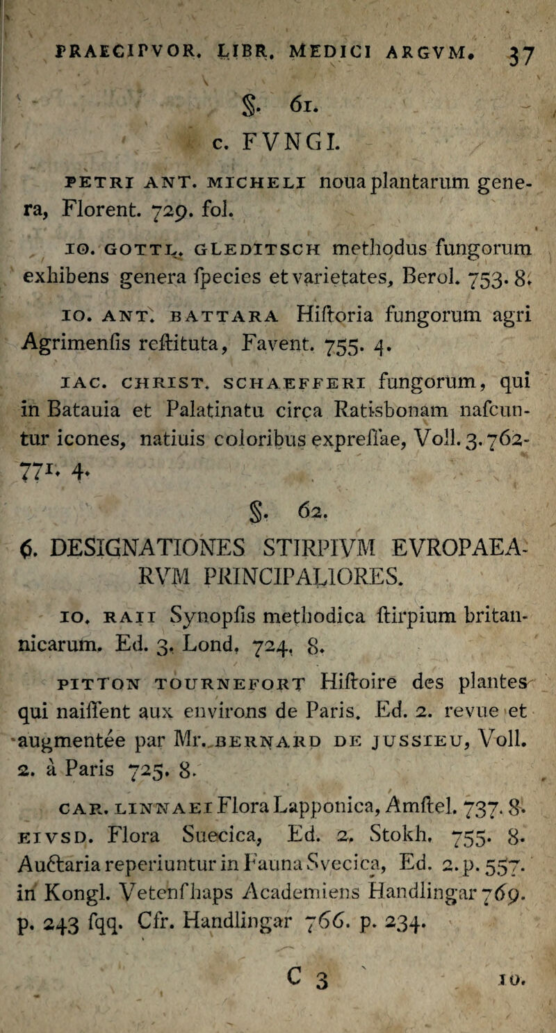 §• 6l. ✓ ' ' c. FVNGI. petri ant. micheli noua plantarum gene¬ ra, Florent. 729. fol. • ' * ' r ’ * / ‘ . . *' I 10. gottl. gleditsch methqdus fungorum exhibens genera fpecies et varietates, BeroL 753.8* 10. ant. battara Hiftoria fungorum agri Agrimenfis reftituta, Favent. 755. 4. 1 ac. christ. schaefferi fungorum, qui in Batauia et Palatinatu circa Ratisbonam nafcun- tur icones, natiuis coloribus expreilae, Voll. 3.762- 771- 4* , * §• 62. 6. DESIGNATIONES ST1RPIVM EVROPAEA- RVM PRINCIPALIORES. 10. raii Synopfis methodica ftirpium britan- nicarum. Ed. 3, Lond, 724, 8. pitton tournefort Hiftoire des plantes qui naiffent aux environs de Paris. Ed. 2. revue et ^augmentee par Mr. bernard de jussieu, Voll. 2. a Paris 725. 8* car. linnaei Flora Lapponica, Amftel. 737.8. eivsd. Flora Suecica, Ed. 2. Stokh, 755. 8. Auftaria reperiuntur in Fauna Svecica, Ed. 2. p. 557. in Kongl. Vetenfhaps Academiens Handlingar 769. p. 243 fqq. Cfr. Handlingar 766. p. 234.