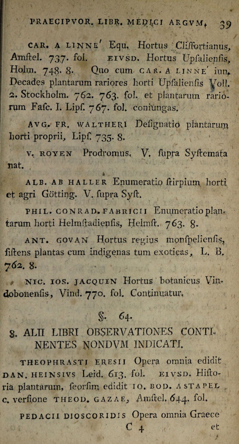 car. a linnij/ Equ, Hortus Ciiilfortianus, Amftel. 737. fol. eivsd. Hortus Upfalienhs, Holm. 748. 8- Quo cum car. a linne' innf Decades plantarum rariores horti Upfalienfis Voll. 2. Stockholm. 762. 763. f°l* et plantarum rario¬ rum Fafc. I. Lipf. 767. fol. conmngas» Avg. fr, w a ut heri Ddignati6 plantaruiu horti proprii, Lipf. 735. 8. v. royen Prodromus, V. fupra Syftemata nat. . s' * alb. ab haller Epumeratio ftirpium horti et agri Gotting. V. fupra Syft. phil. conr ad.fabricii Enumeratio piam tarum horti Helmftadienfts, Hclmft. 763. 8. ant. govan Hortus regius monfpelienfis? fiftens plantas cum indigenas tum exoticas, L. B. 762. 8. / Nic. ios. jacquin Hortus botanicus Vin- dobonenfts, Vind. 770. fol. Continuatur, r ' JP' ; ‘C t 'H ^.. §. 64- 8. ALII LIBRI OBSERVATIONES CONTI¬ NENTES NONDVM INDICATI. THEOPHRASTI eres ii Opera omnia edidit dan. heinsivs Leid. 613. fol. eivsd. Hifto- ria plantarum, feorfim edidit 10. bod. astapel c. verfione theod. gazae; Amftel, 644. fol. pedacii dioscoridis Opera omnia Graece C 4 . et