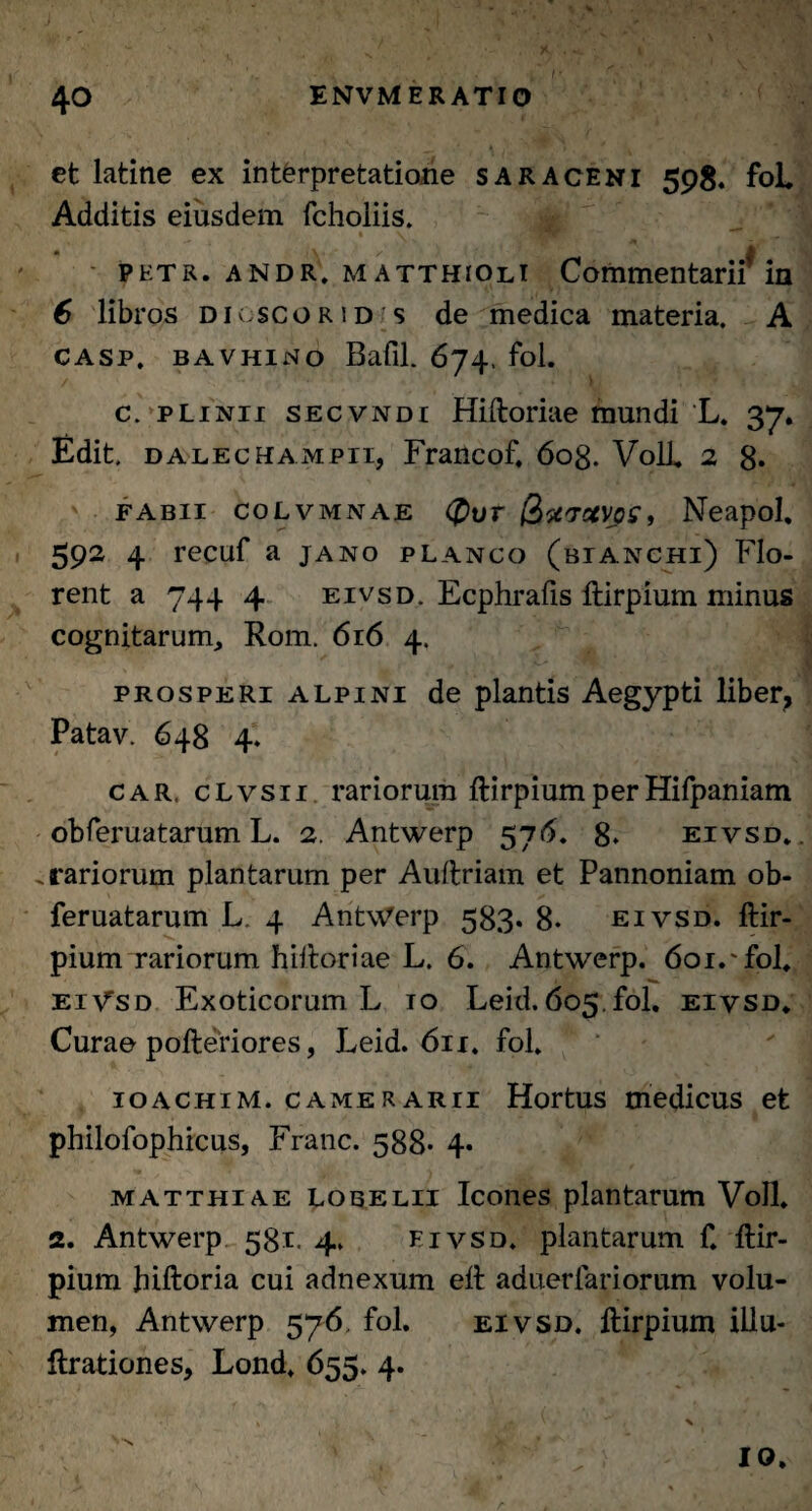 et latme ex interpretatione saraceni 598« fol. Additis eiusdem fchoiiis. petr. andr. matthioli Commentarii' in 6 libros digscorid s de medica materia. A casp. bavhino Bafil. 674, fol. c. pLinii secvndi Hiftoriae mundi L. 37. Edit. DALECHAMPii, Francof. 608. VolJ. 2 8. fabii colvmnae <£>ur (iuvotygs, Neapol, 592 4 recuf a jano planco (bianchi) Flo¬ rent a 744 4 eivsd. Ecphrafis ftirpium minus cognitarum, Rom. 616 4. prosperi Alpini de plantis Aegypti liber, Patav. 648 4. car, cLvsn rariorum ftirpiumperHifpaniam obferuatarum L. 2. Antwerp 576. 8» eivsd. .rariorum plantarum per Auftriam et Pannoniam ob¬ feruatarum L. 4 Antwerp 583. 8. eivsd. ftir- pium rariorum hiftoriae L. 6. Antwerp. 601. fol. EiysD Exoticorum L 10 Leid. 605.fol. eivsd. Curae pofteriores, Leid. 611. fol. ioachim. camerarii Hortus medicus efe philofophicus, Franc. 588* 4* matthiae lobelii Icones plantarum Voll. 2. Antwerp 581. 4. eivsd. plantarum f. flir- pium hiftoria cui adnexum ell aduerfariorum volu¬ men, Antwerp 576. fol. eivsd. ftirpium illu- ftrationes, Lond. 655. 4.