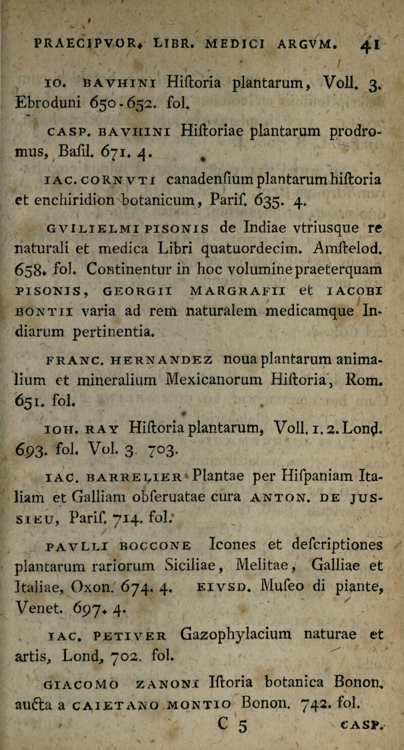 10. bavhini Hiftoria plantarum, Voll. 3. Ebroduni 650-652. fol. casp. bavhini Hiftoriae plantarum prodro¬ mus, Bafil. 671. 4. # 1 ac. cornvti canadenfium plantarum hiftoria et enchiridion botanicum, Parif. 635. 4. gvilielmi pisonis de Indiae vtriusque re naturali et medica Libri quatuordecim. Amftelod. 658» fol. Continentur in hoc volumine praeterquam PISONIS, GEORGII MARGRAFII et IACOBI bontii varia ad reni naturalem medicamque In- diarum pertinentia. franc, hernandez nouaplantarum anima¬ lium ct mineralium Mexicanorum Hiftoria, Rom. 651. fol. ioh. ray Hiftoria plantarum, Voll. 1.2. Lontf. 693- fol. Vol. 3 703. iac. barreeier Plantae per Hifpaniam Ita¬ liam et Galliam obferuatae cura anton. de jus¬ si eu, Parif. 714. fol; pavLli boccone Icones et defcriptiones plantarum rariorum Siciliae, Melitae, Galliae et Italiae, Oxon. 674. 4. eivsd. IVIufeo di piante, Venet. 697. 4. iac. peti ver Gazophylacium naturae et artis, Lond, 702. fol. giacomo zanoni Iftoria botanica Bonon. aufra a caietano montio Bonon, 742. fol. ' C 5 - casp.