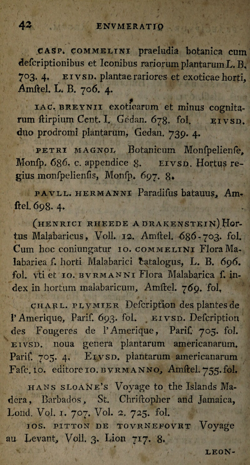 CASp* com melini praeludia botanica cum defcriptionibus et Iconibus rariorum plantarum L. B, 703. 4. eivsd, plantae rariores et exoticae horti, Amftel. L. B. 706. 4. ' ’ '. t iac. breynii exoticarum et minus cognita¬ rum ftirpium Cent. I. Gedan. 678, fol. eivsd. duo prodromi plantarum, Gedan. 739. 4. petri magnol Botanicum Monfpelienfe, Monfp. 6g6, c. appendice 8* eivsd. Hortus re¬ gius monfpelienfis, Monfp* 697. g* pavll. HERMANNi Paradifus batauus, Am. ftel. 698. 4* (henrici riieede a drakenstein) Hor¬ tus Malabaricus, VolL 13. Amftel. 636-703. fol. Cum hoc coniungatur 10. commelini Flora Ma- labariea f. horti Malabarici hatalogus, L. B. 696. fol. vti et 10. bvrmanni Flora Malabarica f. in¬ dex in hortum malabaricum, Amftel. 769. fol, 1 . h , t », 1 chaul. plvmter Defcription des plantes de 1*Ameriqup, Parif. 693. fol. , eivsd. Defcription des Fougeres de 1’Amerique, Parif. 705. fol. eivsd. noua genera plantarum americanarum. Parif. 705. 4. Eivsd. plantarum americanarum Fafc. 10. editore 10. bvrmanno; Amftel. 755.fol, hans sLoane’s Voyage to the Islands Ma- dcra, Barbados, St. Chriftopher and Jamaica, Lond. Vol. 1. 707. Vol. 2. 725. fol. ios. pitton de tovrnefovrt Voyage au Eevant, Voll. 3. Lion 717. 8» LEON-