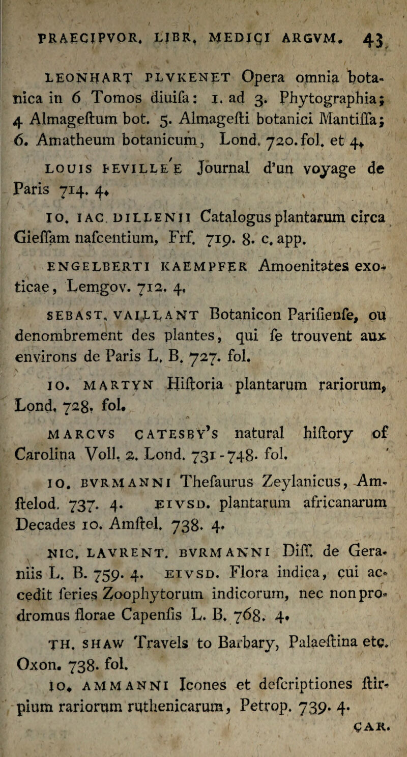 LEONIJART PLVKENET Opera omnia bota¬ nica in 6 Tomos diuifa: 1. ad 3. Phytographia; 4 Almageftum bot. 5. Almagefti botanici Mantiffa; 6. Amatheum botanicum, Lond. 720.fol. et 4* louis Eeville E Journal d’un voyage de Paris 714. 4* ; ' > io. iac di elenii Catalogus plantarum circa Gieflam nafcentium, Frf. 719. 8. c, app. engelberti kaempfer Amoenitates exo¬ ticae, Lemgov. 712. 4, sebast. vaillant Botanicon Parifienfe, ou denombrement des plantes, qui fe trouvent aux environs de Paris L, B. 727. fol* \ ^ 10. martyn Hiftoria plantarum rariorum, Lond, 728, fol. A marcvs catesby’s natural hiftory of Carolina Voll, 2. Lond. 731-748* fol. 10. bvrmanni Thefaurus Zeylanicus, Am- ftelod. 737. 4. eivsd. plantarum africanarum Decades 10. Amftel, 738. 4. NIC. lavrent. bvrmanni DilT. de Gera. niis L. B. 759. 4. eivsd. Flora indica, cui ac¬ cedit feries Zoophy torum indicorum, nec non pro¬ dromus florae Capenfis L. B. 768, 4» TH. shaw Travels to Barbary, Palaeftina etc. Oxon. 738. fol. io. AMmanni Icones et defcriptiones ftir- pium rariorum ruthenicarum, Petrop. 739. 4. CAR.