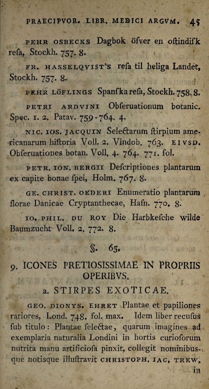 pehr osbecks Dagbok ofver en oftindifk refa, Stockh. 757. 8« fr. hasselqvist’s refa til heliga Landet, Stockh. 757. 8» 1 pehr LdFLiNGS Spanfkarefa, Stockh.758.8. petri ardvini Obferuationum botanic. Spec. 1. 2. Patav. 759 - 764. 4. nic. ios. jacquin Sele&arum ftirpium ame- ricanarum hiftoria Voll. 2. Vindob. 763. eivsd. Obferuationes botan. Voll. 4. 764. 771. fol. petr. ion. bergii Defcriptiones plantarum ex capite bonae fpei, Holm. 767. 8* ge. christ. oederi Enumeratio plantarum florae Danicae Cryptanthecae, Hafn. 770. 8- 10. phil. du roy Die Harbkefche wilde Baumzucht Voll. 2. 772. 8. _ ‘ _ v' ' '• ( §• ^5* 9. ICONES PRETIOSISSIMAE IN PROPRIIS OPERIBVS. a. STIRPES EXOTICAE. geo. dionys. ehret Plantae et papiliones rariores, Lond. 748. fol. max. Idem liber recufus jfub titulo: Plantae fele&ae, quarum imagines ad exemplaria naturalia Londini in hortis curioforum nutrita manu artificiofa pinxit, collegit nominibus¬ que notisque illuftravit christoph. iac, trew,