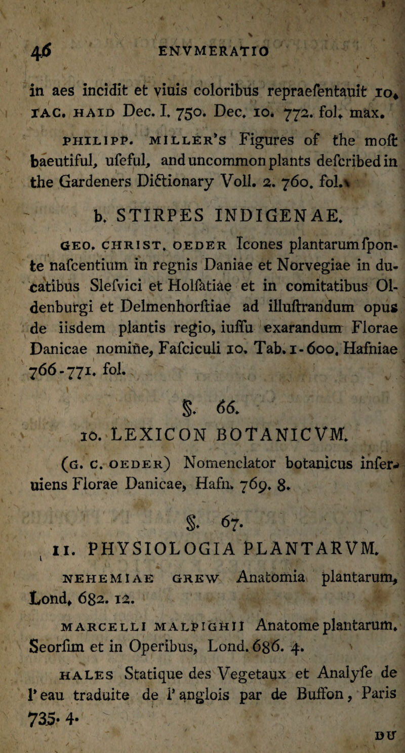 in aes incidit et viuis coloribus repraefentauit io* xag. haid Dec. I. 750. Dec, 10. 772. fol«. max. philipp. miller*s Figures of the moft baeutiful, ufeful, anduncommonplants defcribedin the Gardeners Di&ionary Voll. 2. 760, fol.\ b. STIRPES INDIGENAE. v . ' 1 , _ v . » 1 . >. . , ■* '3H geo. christ, oeder Icones plantarumfpon- 1 * te nafcentium in regnis Daniae et Norvegiae in du¬ catibus Slefvici et Holfatiae et in comitatibus 01- \ 1 y \ ' i denburgi et Delmenhorftiae ad illuftrandum opus de iisdem plantis regio, iuffii exarandum Florae Danicae nomifte, Fafciculi 10, Tab. 1-600. Hafniae 766-771. fol.. §. 66. 10. LEXICON BOTANICVM. i ‘ | m > \ , » , H ‘ • (g. c. oeder) Nomenclator botanicus infer-» uiens Florae Danicae, Hafn» 769. 8* ' JCki. * ^ . * 4 ' T* §• 67. ■ \ I , II. PHYSIOLOGIA PLANTARVM. nehemiae grew Anafcomia plantarum, Lond, 682.12. marcelli malpighii Anatomeplantarum. Seorfim et in Operibus, Lond. 6g6. 4. hales Statique des Vegetaux et Analyfe de 1* eau traduite de i* anglois par de Bulfon, Paris 735-4-