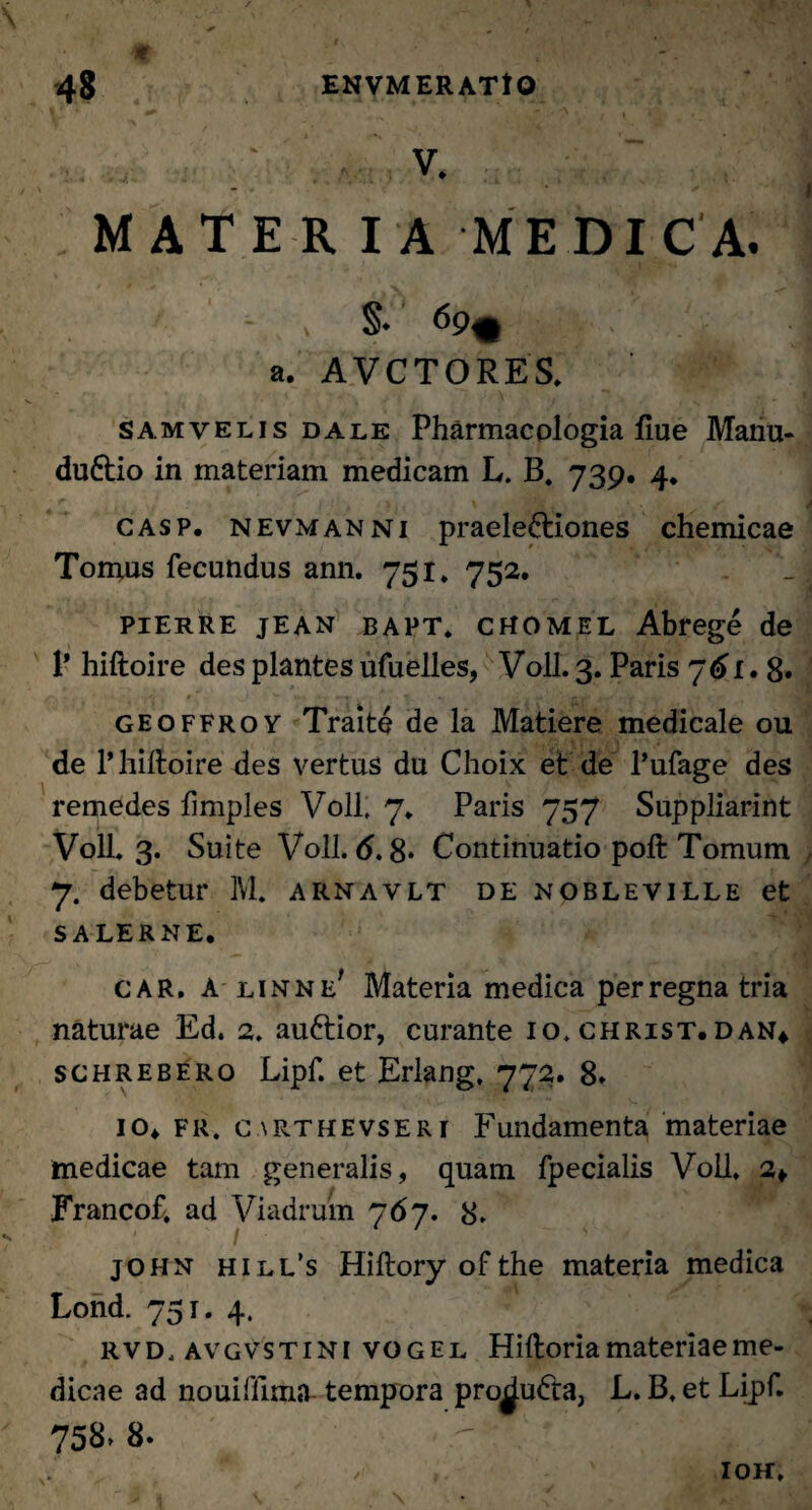 V ’ ' .' ■ ? i K k v. MATERIA MEDICA. §♦ 69% a. A VCTORES. samvelis dale Pharmacologia fiue Manu- duftio in materiam medicam L. B. 739. 4. casp. nevmanni praelectiones chemicae Tomus fecundus ann. 751» 752. piErre jEAN bapt. cHOMEL Abrege de 1' hiftoire des plantes ufuelles, Voll. 3. Paris 761.8. geoffroy Traite de la Matiere medicale ou de 1’hiftoire des vertus du Choix et de 1’ufage des remedes limples Voll, 7* Paris 757 Suppliarint Voll. 3. Suite Voll. 6.8* Continuatio poft Tomum 7. debetur IVI. arnavlt de nobleville et S A LERNE. CAR. A linne' Materia medica per regna tria naturae Ed. 2. auCtior, curante 10. christ. dan* schrebero Lipf. et Erlang, 772. 8. io. fr. carthevseri Fundamenta materiae medicae tam generalis, quam fpecialis Voll. 2*. Francof. ad Viadrum 767. 8. john hill’s Hiftoryofthe materia medica Lond. 751. 4. rvd, avgvstini vogel Hiftoria materiae me¬ dicae ad nouifftma tempora pro^uCta, L. B. et Lipf. 758» 8. ioh.