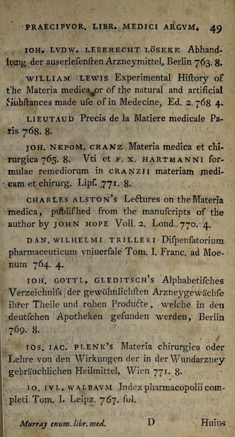 ioh. lvdw* leberecht loseke Abhand- lutng der auserlefenften Arzneymittel, Berlin 763.8» william lewis Experimental Hiftory of fhe Materia medicabor of the natural and artificial Jnibftances made ufe of in Medecine, Ed. 2.768 4. lieutaud Precis de la Matiere medicale Pa¬ ris 768. 8* joh. nepom, cranz Materia medica et chi¬ rurgica 765. 8. Vti et f. x. hartmanNi for¬ mulae remediorum in cranzii materiam .medi¬ cam et chirurg. Lipf. .771. 8* Charles alston’s Ledtures on the Materia medica, ptfblifhed from the manufcripts of the authorby john hope Voll. 2. Lond. 770. 4, _ * , , dan.wilhelmi trilleri Difpenfatorium pharmaceuticum vniuerfale Tom. I, Franc. ad Moe¬ num 764. 4» ioh. gottl* gleditsch’s Alphabetifches Verzeichnifs der gewcihnlichften Arzneygewachfe ihrer Theiie und rohen Produfte, welche in den deutfchen Apotheken gefunden werden, Berlin 769. 8. ios. 1 ac. plenk’s Materia chirurgica oder Lehre von den Wirkungen der in der Wundarzney gebrauchlichen Heilmittel, Wien 771. 8- 10. ivl* nvalbavm Indexpharmacopoliicom- 1 pleti Tom. I. Leipz. 767. fol. Murray tmtm. libr. wed. D HuiUS