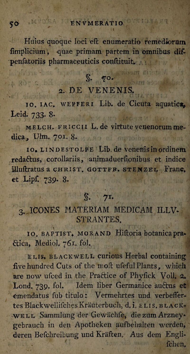 , , . . ' ' ' » | . A5» ; ' * Huius quoque loci efl: enumeratio remediorum iimplicium, quae primam partem in omnibus difc penfatoriis pharmaceuticis conftituit* §• ?°* 2. DE VENENIS. \ : , f  ’ r '  X • • *• I • ■ ‘ f. * io» i ac, wepferi Lib. de Cicuta aquatica* Leid. 733. 8- * '• \ ;y . \ melch. friccii L. de virtute venenorum me» dica, Ulm. 701. 8» 10. lindestolpe Lib.de venenis in ordinem redattus, corollariis, animaduerlionibus et indice illuftratus a christ» gottfb. stenzel Franc. et Lipf. 739- 8* §. \ 71- 3» ICONES MATERIAM MEDICAM ILLV* STRANTES» \ v ; Io. baptist* morand Hilloria botanicapra* £tica, Mediol. 761* fol. | Elis, blackwell curious Herbal containing Uvehundred Cuts of the moft ufeful Plants, which are now ufced in the Praftice of Phylick Voll. 2* Lond. 739. fol. Idem liber Germanice au£tus et emendatus fub titulo: Vermehrtes und verbeffer- tes BlackwellifchesKrauterbuch, d.i. elis.black* WEll Sammlung der Gewachfe, die zum Arzney* gebrauch in den Apotheken aufbehalten werden,' deren Befchreibung und Kraften, Aus dem Engli- fchen»