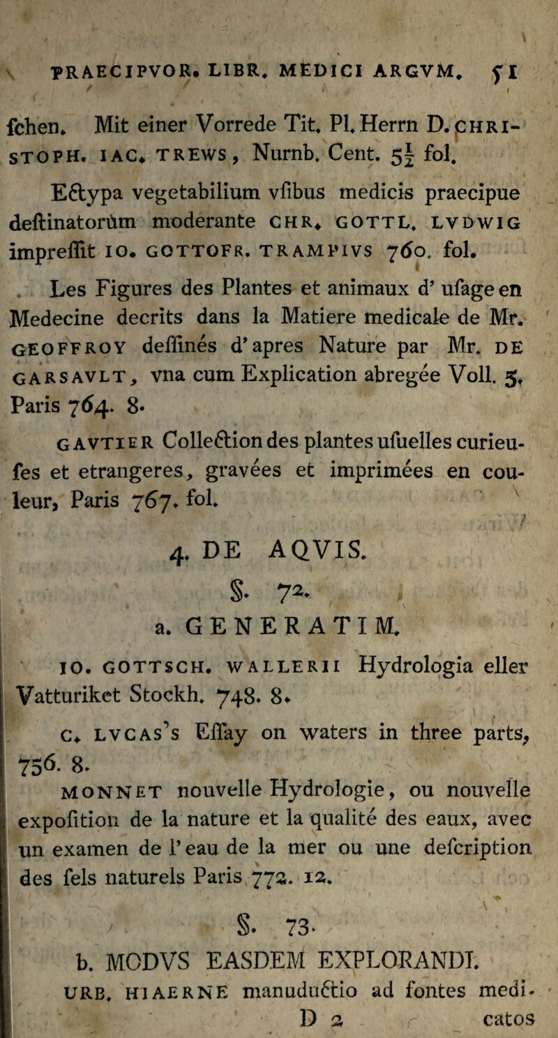 t • ’ •) / * I fchen. Mit einer Vorrede Tit. Pl.Herrn D. chri- stoph. i ac* trews, Nurnb. Cent. 5^ fol. E6typa vegetabilium vfibus medicis praecipue deftinatortim moderante chr* gottl, lvdwig impreflit 10. gottofr. trampivs 760. fol. Les Figures des Plantes et animaux d’ ufage en Medecine decrits dans la Matiere medicale de Mr. geoffroy deffines d’apres Nature par Mr. DE garsavlt, vna cum Explication abregee Voll. 5. Paris 764. 8* Gavtie R Colledlion des plantes ufuelles curieu- fes et etrangeres, gravees et imprimees en cou- leur, Paris 767, fol, ipt™ f* 1 4. DE AQVIS. §• 72- a. GENERATI M. IO. gottsch. wallerii Hydrologia elier Vatturiket Stockh. 748. 8* c\ lvcas^s Effay on waters in three parts, 756- 8. . monnet nouvelle Hydrologie, ou nouvelle expofition de la nature et la qualite des eaux, avec un examen de i’ eau de la mer ou une defcription. des fels naturels Paris 772. 12. §. 73- b. MODVS EASDEM EXPLORANDI. urb, hiaerne manudnftiio ad fontes medi- D 2 r catos