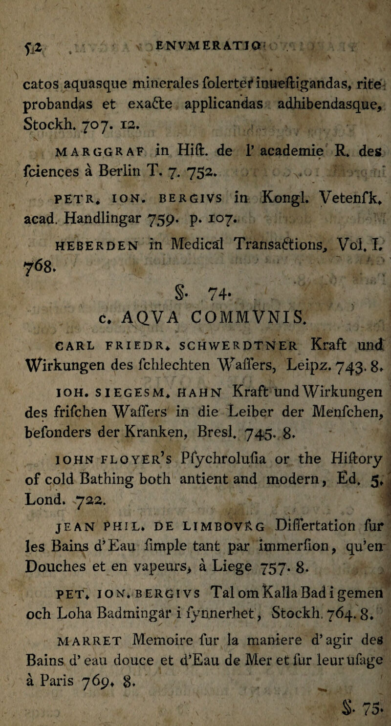 fi* catos aquasque minerales folertefinueftigandas, rite probandas et exa£te applicandas adhibendasque, Stockh. 707. 12. marggraf in Hift. de 1’ academie R. des fciences a Berlin T. 7. 752* petr, ion. bergivs in Kongl. Vetenfk* acad. Handlingar 759. p. 107. heberden in Medica'1 Transadtions, Vol. L 768» §• 74- c. AQVA COMMVNIS. -J i / v a. , .»^1 - 71' ,**• *• ' JlP-Vf * ^ ‘ ' ' s eARL FRIEDR* SCHWERDTNER Kraft Ulld Wirkungen des fclilechten Waffers, Leipz. 743. 8» ioh. s 1 egesM* HahN Kraft und Wirkungen des frifchen Waffers in die Leiber der Menfchen, befonders der Kranken, Bresl. 745. 8. iohn floyer’s Pfychrolulia or the Hiltory of cold Bathing both antient and modern, Ed. 5, Lond. ^722. < 4'f4 i. I ,K r. v- jean Phil» de limbOvRg Differtation fur les Bains d’Eau fimple tant par immerfion, qu’en~ Douches et en vapeurs* a Liege 757. 8. PET+ ion. bergivs TaiomKaliaBadigemen och Loha Bad mingar i fy nnerhet, Stockh, 764.8. / marret Memoire fur la maniere d’ agir des Bains d’ eau douce et d’Eau de Mer et fur leurtifage a Paris 769» 8, 75-