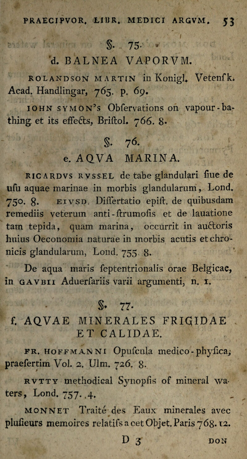 S* 75. - 'd. BALNEA VAPORVM. rolandson Martin in KonigL VetenfL Acad. Handlingar, 765. p. 69. iohn symon’s Obfervations on vapour-ba- thing et its effe&s, Briftol. 766. 8* §* 76- e.AQVA MARINA. ricardvs rvssel de tabe glandulari hue de ufu aquae marinae in morbis glandularum, Lond. 750. g. eivsd. DilTertatio epift. de quibusdam remediis veterum anti-ftrumofis et de lauatione tam tepida, quam marina, occurrit in auftoris huius Oeconomia naturae in morbis acutis et chro¬ nicis glandularum, Lond, 755 8* De aqua maris feptentrionalis orae Belgicae, in gavbii Aduerfariis varii argumenti, n, 1. §• 77- f. AQVAE MINERALES FRICJIDAE ET CALIDAE. fr, hoffmanni Opufcula medico - phyfica> praefertim Vol. 2. Ulm. 726. 8. rvtty methodical Synopfis of mineral \va- ters, Lond. 757. ,4. monnet Traite des Eaux minerales avec 0 plufieurs memoires relatifsacetObjet, Paris 768.12. DON
