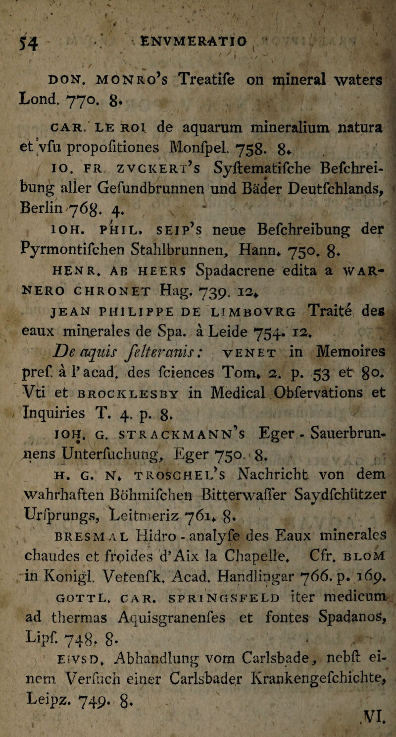 I 54 ENVMERATIO ' ‘ ' . ' .  ' V I j, j* / '' ► / i ^ ^ tf?** don, monro’s Treatife on mineral waters Lond. 770. 8» car/le roi de aquarum mineralium natura et vfu propofitiones Monfpel. 758. 8* 10. fr zvckert’s Syftematifche Befchrei- bung aller Gefundbrunnen und Bader Deutfchlands, Berlin 768. 4. ' * 10H. phil, seip’s neue Befchreibung der Pyrmontifchen Stahlbrunnen, Hann* 750, 8* henr. ab heers Spadacrene edita a war- NERO CHRONET Hag. 739. 12«, jean philippe de limbovrg Traite des eaux minerales de Spa. a Leide 754. 12. De aquis fe Iter anis: yenet in Memoires pref, a 1’ acad. des fciences Tom* 2. p. 53 et 8°* Vti et brocklesby in Medical Obfervations et Inquiries T. 4. p. 8* ioh. g. strackmann’s Eger - Sauerbrun- nens Unterfuchung, Eger 750. 8. h. g. N» troschel’s Nachricht von dem wahrhaften Btihniifchen BitterwalTer Saydfchiitzer Urfprungs, Leitmeriz 761* g. bresmal Hidro - analyfe des Eaux minerales chaudes et frpides d’Aix la Chapelle. Cfr. bloM in Konigl. Vetenfk. Acad. Handlipgar 766. p. 169, gottL. car. springsfeld iter medicum ad thermas Aquisgranenfes et fontes Spadanos, Lipf. 748. 8* * ,• * EivsD. Abhandlung vom Carlsbade, nebft ei- nem Verfuch einer Carlsbader Krankengefchichte, Leipz. 749. g. VI.