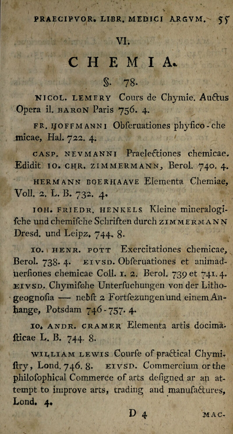 PRAECIPVOR. LIBR, MEDICI ARGVM.'- VI. CHEMIA* §. 78- nicol. lemery Cours de Chymie. Au6tus Opera il. earon Paris 756. 4. FR. ijoffmanni Obferuationes phyfico - che micae, Hal. 722. 4* • casp, nevmanni Praeie&iones chemicae. Edidit 10. chr, zimmermann, Berol. 740. 4. hermann bqerfiaave Elementa Chemiae, Voll 2» L. B. 732. 4. ioh. friedr. henkels Kleine mineralogi- fche und chemifche Sphriften durch zimmermann Dresd» und Leipz* 744., 8» 10. henr. pott Exercitationes chemicae, Berol. 738. 4. eivsd. Obferuationes et animad- uerfiones chemicae Coli. 1. 2. Berol» 739 et 741.4. eivsd. ChymifGhe Unterfuchungen vonder Litho- • geognofia — nebft 2 Fortfezungenund einemAn- frange, Potsdam 746 - 757. 4. 10* andr. cramer Elementa artis docima^ dicae L. B. 744. 8. wirliam lewis Courfe of praftical Chymh ftry, Lond. 746. 8* eivsd. Commercium orthe philofophical. Commerce of arts defigned ar ap at- tempt to improve arts, trading and manufa&ures, Lond. 4» D 4 MAC-
