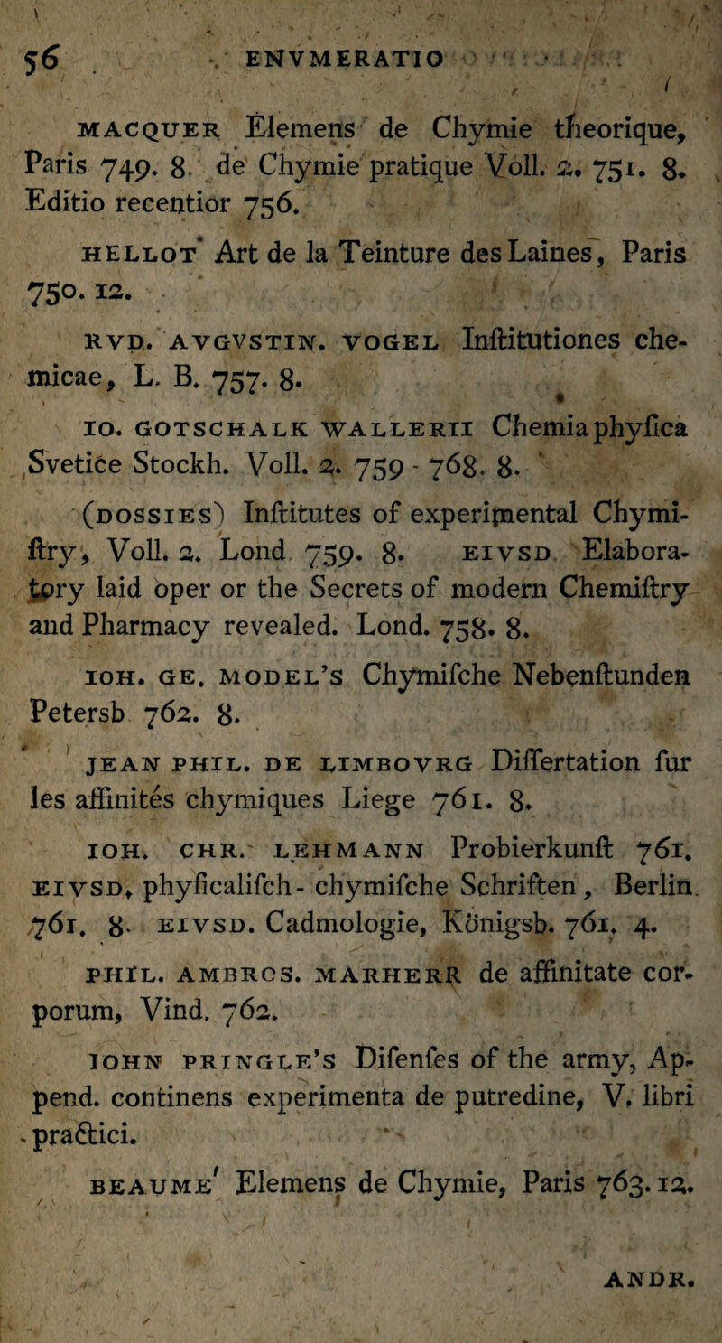 / i macquer Elemens de Chymie theorique, Paris 749. 8.' de Chymie pratique Voll. 75r« 8. Editio receijtior 756. hellot' Art de la Teinture desLaines, Paris 750.12. rvd. a vgvstin. vogel Inftitutiones che- micae, L. B. 757. 8* ' Y ' 1 ** 16 10. gotschalk WALLERii Chemiaphylica Svetice Stockh. Voll. 2. 759 - 768. 8. (dossies) Inftitutes of experifnental Chymi- ftry, Voll. 2. Lond 759. 8- eivsd Elabora- £pry laid oper or the Secrets of modern Chemiftry and Pharmacy revealed. Lond. 758. 8. ioh. ge. model’s Chymifche Nebenftunden Petersb 762. 8. jean phil. de EiMBovRG DilTertation fur les affmites chymiques Liege 761. 8. ioh. chr. lehm ann Probierkunft 761. eivsd» phyficalifch- chymifche Schriften, Berlin. 761. 8- eivsd. Cadmologie, Konigsb. 761. 4. phil. ambrcs. marherr de affinitate cor¬ porum, Vind. 762. John pringle’s Difenfes of the army, Ap- pend. continens experimenta de putredine, V, libri . praftici. beaume' Elemens de Chymie, Paris 763.12. ANDR.