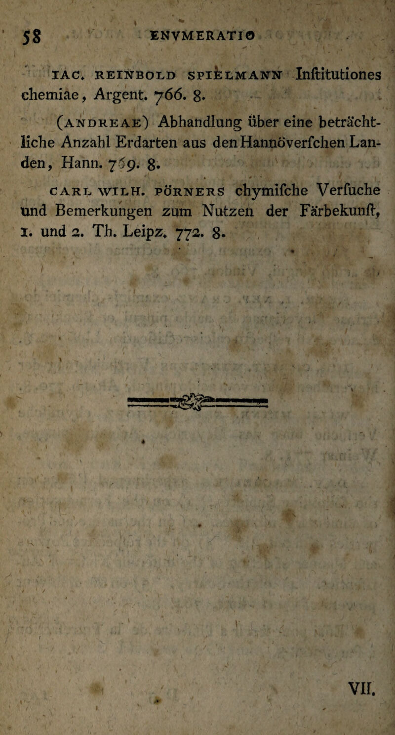 1 ' , . • x • ;. '  ' * ' ' '1 . iac» reinbold spi^lmann Inftitutiones chemiae, Argent. 766. 8* (andreae) Abhandlung uber eine betrachfc- iiche Anzahl Erdarten aus den Hannoverfchen Lan- den, Hann. 7^9. 8. * - carl wilh. porners chymifche Verfuche und Bemerkungen zum Nutzen der Farbekunll, 1. und 2. Th. Leipz* 772. 8-