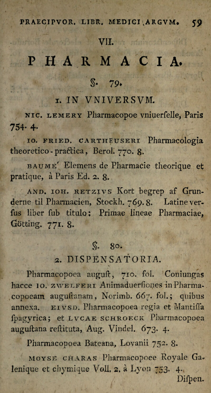 VII. ,* ' , .1 PHARMACIA. S. 79. ' ' 1. IN VNIVERSVM. nic. lemery Pharmacopoe vniuerfelle, Paris 754- 4» 10. fried. CARTHEusERi Pharmacologia theoretico - pra&ica, Berol. 770. 8. baume' Elemens de Pharmacie theorique et pratique, a Paris Ed. 2. 8. and. ioh. retzivs Kort begrep af Grun- derne til Pharmacien, Stockh. 769.8. Latine ver- fus liber fub titulo; Primae lineae Pharmaciae, Gotfcing. 771. 8. §. 8°- 2. DISPENSATORIA. Pharmacopoea auguft, 710. fol. Coniungas hacce 10. zwelferi Animaduerfioi^ies inPharma- copoeam augultanam, Norimb. 667. fol.; quibus annexa, eivsd. Pliarmacopoea regia et Mantiffa fpagyriea; et lvcae schroeck Pharmacopoea auguitana reftituta, Aug. Vindel. 673. 4. Pharmacopoea Bateana, Lovanii 752. 8. Moyse charas Pliarmacopoee Royale Ga* leni que et chymique Voll, 2. a L}ron 753. 4., Difpen-