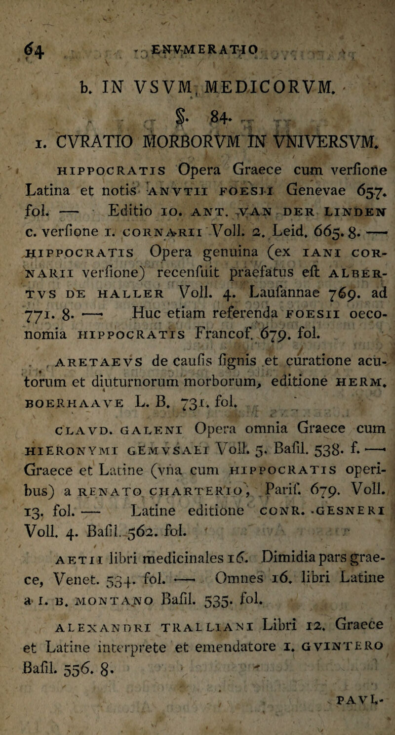 , -r - v • ; * ■ ' v • ‘ b. IN VSVM, MEDICORVM. - r - , B4* r- 1. CVRATIO MORBORVM IN VNIVERSVM. Hippocratis Opera Graece cum verfione Latina et notis anvtii foesii Genevae 65.7. fol. - Editio IO. ANT. VAN der linden * . . . 1 . . : . r , ■ ■ r 7 1 • ‘ c. verfione 1. cornarii Voll. 2. Leid, 665.8» — Hippocratis Opera genuina (ex iani cor¬ narii verfione) recenfuit praefatus eft aLber- tvs de haller Voll. 4. Laufannae 769. ad 771. 8* *—* Huc etiam referenda foesii oeco¬ nomia Hippocratis Francof. 679. fol. . . aretae vs de caufis fignis et curatione acu¬ torum et diuturnorum morborum, editione herm, 4 boerkaave L. B. 731. fol. clavd. galeni Opera omnia Graece cum Hieronymi gEmvsaei Voll. 5. Bafil. 538. f. •—• Graece et Latine (vna cum Hippocratis operi¬ bus) a renato. ciiarterTo, Parif. 679. Voll. 13. fol. — Latine editione conr. -gesneri Voll. 4. Bafil. 562. fol. 1 V ' \vr ' i - ' . ->* 1 . aetii libri medicinales 16. Dimidia pars grae- ce, Venet. 534. fol. —• Omnes 16. libri Latine a-1. 13. montano Bafil. 535. fol. alexandri tralliani Libri 12. Graece et Latine interprete et emendatore i. gvintero Bafil. 556. 8- .  v PAVE-