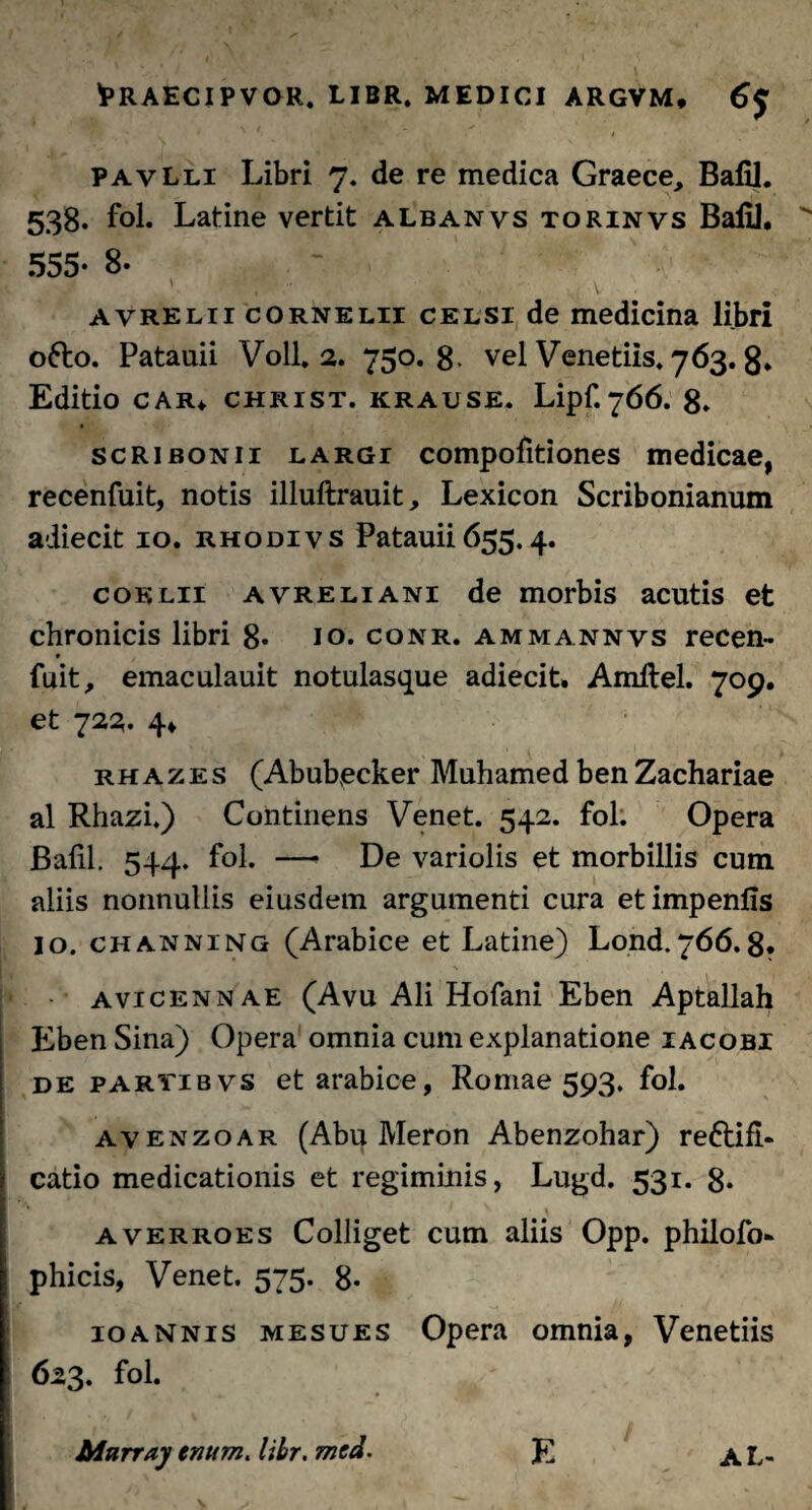 pavLli Libri 7. de re medica Graece, Bafil. 538. fol. Latine vertit albanvs torinvs Bafil. 555* 8- ' ‘ ' - . V avrelii cornelu celsi de medicina libri 06I0. Patauii Voll. 2. 750.8. vel Venedis. 763. 8* Editio CAR* christ. krause. Lipf.766. 8. Scribonii largi compofitiones medicae, recenfuit, notis illuftrauit, Lexicon Scribonianum adiecit 10. rhodivs Patauii655.4. coelii avreliani de morbis acutis et chronicis libri 8* 10. conr. ammannvs recen¬ fuit, emaculauit notulasque adiecit. Amftel. 709. et 723. 4* rhazes (Abubecker Muhamed ben Zachariae al Rhazi.) Continens Venet. 542. fol. Opera Bafil. 544. fol. — De variolis et morbillis cum aliis nonnullis eiusdem argumenti cura etimpenfis io. channing (Arabice et Latine) Lond.766.8. avicennae (Avu Ali Hofani Eben Aptallah Eben Sina) Opera omnia cum explanatione iacobi de partibvs et arabice, Romae 593. fol. avenzoar (Abu Meron Abenzohar) reftifi- catio medicationis et regiminis, Lugd. 531. 8* '*■ y averroes Colliget cum aliis Opp. philofo* phicis, Venet. 575. 8- 10annis mesues Opera omnia, Venetiis 623. fol. Mnrray tnum. libr. mcd. E AL-
