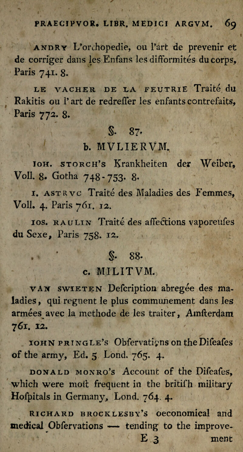 andry L^rchopedie, ou l’art de prevenir et de corriger dans lesEnfans les difformites ducorps, Paris 741. 8* LE VACHER DE EA FEUTRlE Traite du Rakitis ou 1’ art de redreiTer les enfants contrefaits, 1 7 Paris 772. 8* §* 87- b. MVLIERVM. 10H. storch’s Krankheiten der Weiber, Voll. 8. Gotha 748-753* 8* 1* astrvc Traite des Maladies des Femines, Voll. 4. Paris 761. 12. ios. raulin Traite des affedtions vaporeufes du Sexe, Paris 758* 12. . ■ S- 88. '' z c. MILITVM.> I VAw swieten Defcription abregee des ma¬ ladies , qui regnent le plus communement dans les armees avec ia methode de les traiter, Amfterdam 761, 12. 10HN pringle’s Obfervatiyns on theDifeafes of the army, Ed. 5 Lond. 765. 4. \ j ' mmj* , • 1 donald monro’s Account of the Difeafes, which were moli; frequent in the britifh military Hofpitals in Germany, Lond. 764. 4. richard brocklesby’s oeconomical and > » medical Obfervations — tending to the improve- 4 E 3 ment