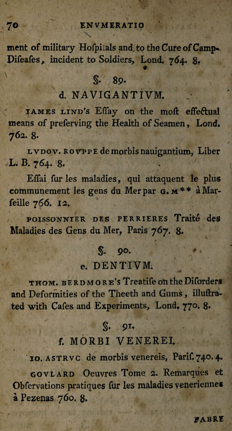 ' \ - '  «nent of military Hofpitals andto the Cure of Camjv Difeafes, incident to Soldiers, Lond. 764. 8* 4 §. 89. d. NAVIGANTIVM. iames lind’s EiTay on the moft effe&ual means of preferving the Health of Seamen, Lond* 762. 8. l vdov. ro\tppe de morbis nauigantium, Liber L. B. 764. 8» Effai fur les maladies, qui attaquent le plus communement les gens du Mer par g. m * * a Mar- feille 7 66. 12. poissoNNiER des perrieres Traite des Maladies des Gens du Mer, Paris 767. 8* e. DENTIVM. thom, berdmore’s Treatife on the Diforders and Deformities of the Theeth and Gums, illuftra- ted with Cafes and Experiments, Lond# 770, 8* §• f. MORBI VENEREI. 10. astrvc de morbis venereis, Parif,740.4. govlard Oeuvres Tome 2. Remarques et Obfervations pratiques fur les maladies venerienne* a Pezenas 76o> 8* JfABRE