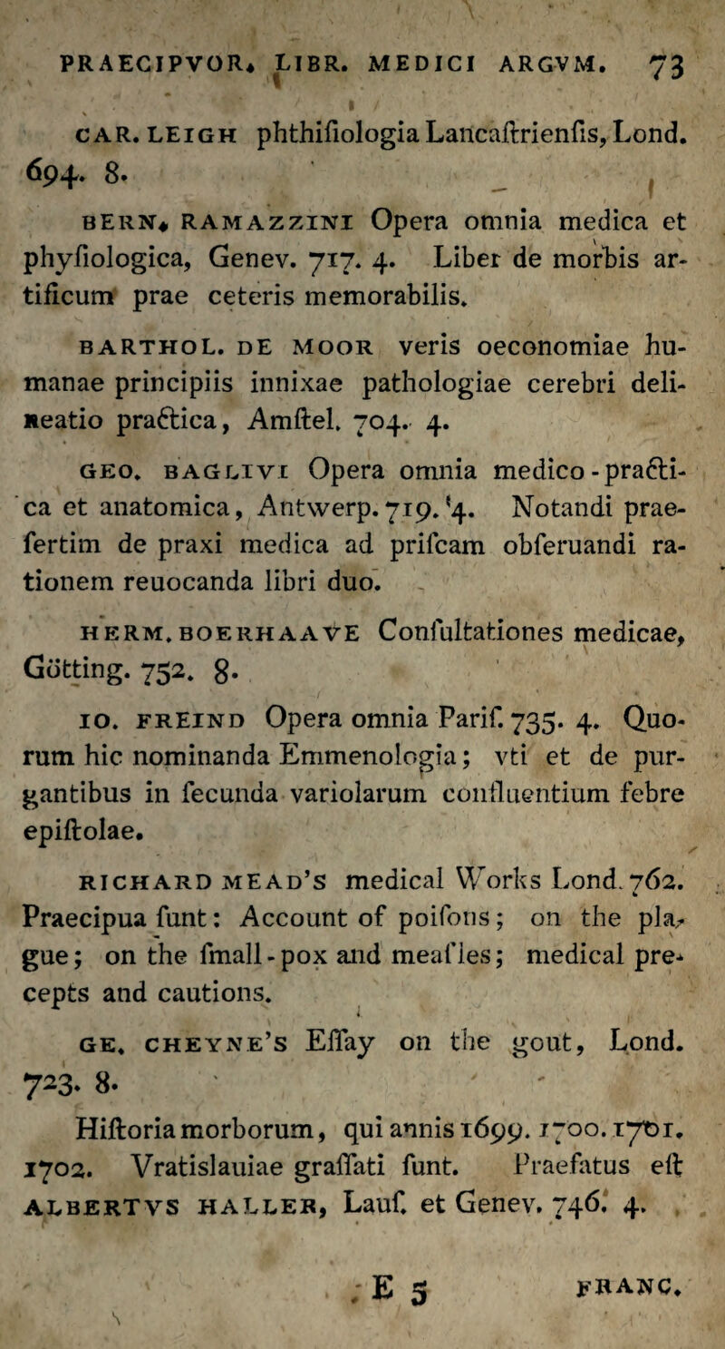 \ ' •* car.leigh phthifiologia Lancaftrienfis, Lond. 694. 8* ) bern* ramazzini Opera omnia medica et phyfiologica, Genev. 717. 4. Liber de morbis ar¬ tificum prae ceteris memorabilis» barthol. de moor veris oeconomiae hu¬ manae principiis innixae pathologiae cerebri deli¬ neatio prafrica, Amftel* 704. 4. geo* BAGLivi Opera omnia medico-pra£li- ca et anatomica, Antwerp.719»‘4. Notandi prae- fertim de praxi medica ad prilcam obferuandi ra¬ tionem reuocanda libri duo. herm. boerhaave Conlultationes medicae, Gdtting. 752, g. 10. freind Opera omnia Parif. 735. 4. Quo¬ rum hic nominanda Emmenologia; vti et de pur¬ gantibus in fecunda variolarum confluentium febre epiftolae. richard mEAd’s medical Works Lond.762. b Praecipua funt: Account of poifons; on the pla- gue; on the fmall - pox and meafies; medical pre* cepts and cautions. ge, cheyne’s ElTay on the gout, Lond. 723. 8* ' Hiftoria morborum, qui annis 1699.1700.17101. 1702. Vratislauiae gradati funt. Praefatus efl; albertvs haller, Lauf. et Genev. 746, 4. r vp pHi . ; E S JPBA.WC. S ' 1‘ -