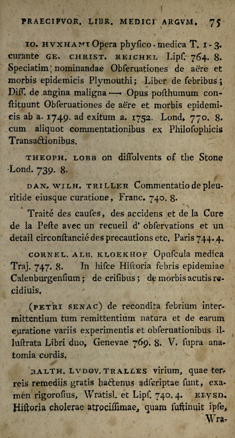 I PRAECIPVOR. UBR. MEDICI ARGVM. 75 10. hvxhafi Opera pbyfico - medica T. 1-3. curante ge. christ. reichel Lipf. 764. 8. Speciatim ■ nominandae Obferuationes de aere et morbis epidemicis Plymouthi; Liber de febribus ; DifT, de angina maligna —* Opus polthumum con- ftituunt Obferuationes de aere et morbis epidemi¬ cis ab a. 1749. ad exitum a. 1752. Lond* 770. 8. cum aliquot commentationibus ex Philofophicis Transa&ionibus. theoph. lobb on diflolvents of the Stone •Lond. 739. 8- dan. wilh, triller Commentatio de pleu- ritide eiusque curatione, Franc. 740. 8* . \ Traite des caufes, des accidens et de la Cure de la Pefte avec un recueil d’ obfervations et un detail circonftancie des precautions etc. Paris 744.4. counel. alb. keoekhof Opufcula medica Traj. 747. 8. In hifce Hiftoria febris epidemiae Calenburgenfium; decrifibus; de morbis acutis re- cidiuis. (petri senac) de recondita febrium inter¬ mittentium tum remittentium natura et de earum erratione variis experimentis et obferuationibus il- luftrata Libri duo, Genevae 769, 8. V, fupra ana- tomia cordis. balth. lvdov. Tralles virium, quae ter? reis remediis gratis fra&enus adfcriptae funt, exa¬ men rigorofius, Wratisl. et Lipf. 740.4. Eiysn. fiiftoria cholerae atrocidimae., quam fuftinuit ipfe, ' Wra-