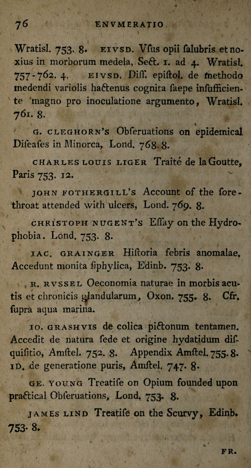 / . '• ' - V‘ Wratisl. 753. 8. eivsd. Vfus opii falubris et no¬ xius in morborum medela, Se6t. x. ad 4. Wratisl» 757-762.4. eivsd. Diff. epiftol. de methodo medendi variolis hafrenus cognita faepe infufticien- te magno pro inoculatione argumento, Wratisl. 761. 8. \ g. cleghorn’s Obferuations on epidemical Difeafes in Minorca, Lortd. 763. 8» Charles louis liger Traite de laGoutte, Paris 753. 12. John eothergilL’s Account of the fore- throat attended with ulcers, Lond. 769. 8» christoph nugent’s Eftay on the Hydro¬ phobia. Lond. 753. 8. 1 / 1 ac. Grainger Hiftoria febris anomalae. Accedunt monita fiphylica, Edinb. 753. 8* r. rvssel Oeconomia naturae in morbis acu¬ tis et chronicis glandularum, Oxon. 755» 8* Cfr. fupra aqua marina. 10. grashvis de colica pi&onum tentamen. Accedit de natura fede et origine hydatidum dif- quifitio, Amftel. 752. 8* Appendix Amftel. 755.8. if>. de generatione puris, Amftel. 747. 8- ge. young Treatife on Opium founded upon pra&ical Obferuations, Lond* 753. 8. james lind Treatife 011 the Scurvy, Edinb» 753* 8* FR.