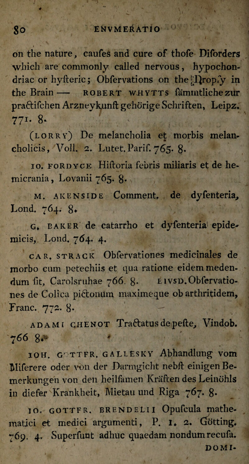 I 4 - - ■ ; \, ■ ■ * , / 1 < * , ., / l ' ' 1 $o ENVMERATIO ' # .. . * / on the nature, caufes and cure of thofe Diforders which are commonly called nervous, hypochon- driac or hyfteric; Obfervations on the y^rop.y in the Brain— robert whytts fammtliche zur pra&ifchen Arzneykunft gehorige Schriften, Leipz. 771* 8- ' * (lorry) De melancholia et morbis melan- cholicis, Voll. 2. Lutet. Parif. 765. 8* 10. fordyce Hiftoria febris miliaris et de he¬ micrania, Lovanii 765. 8* \ M. akenside Comment. de dyfenteria, Lond. 764. 8* G» Baker' de catarrho et dyfenteria epide¬ micis, Lond. 764. 4. car. strack Obfervationes medicinales de morbo cum petechiis et qua ratione eidem meden¬ dum fit, Carolsruhae 766. 8- e ivsd.Obfervatio¬ nes de Colica pi&onttm maximeque ob arthritidem, Franc. 772. 8* adami chenot Traftatusdepefte, Vindob. 766 8*^ IOH. G' ttfr. GALEESKY Abhandlung vom Miferere oder vbn der Darmgicht nebft einigen Be- merkungen von den heilfamen Kriiften des Leindhls in diefer 'Krankheit, Mietau und Riga 767. 8- 10. gottfr. BRENDELii Opufcula mathe¬ matici et medici argumenti, P. I* 2. (jotting. 769. 4» Superfunt adhuc quaedam nondum recufa. DOMI-