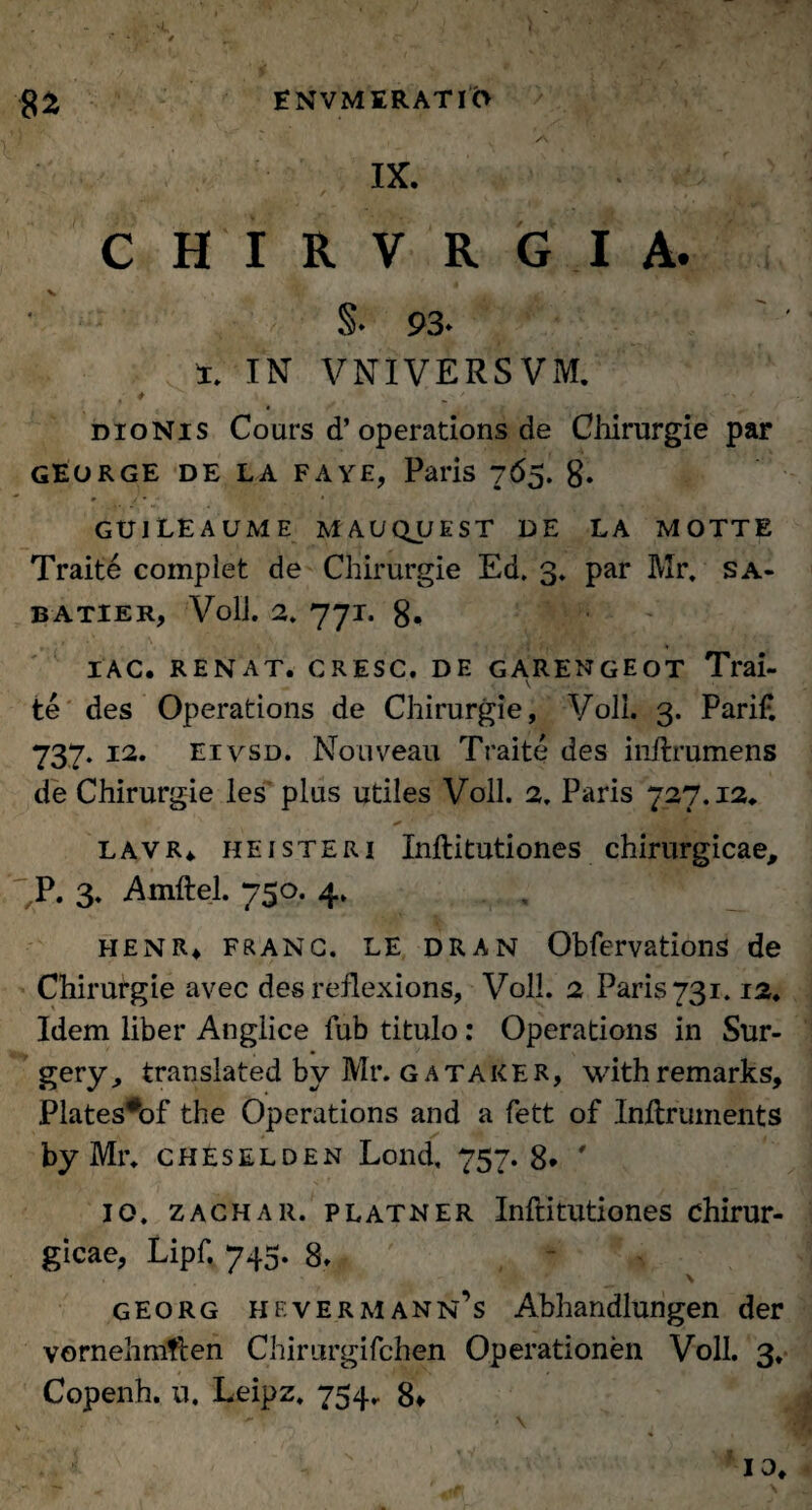 IX. CHIRVRGIA. §* 93* i. IN VNIVERSVM. # ^ , / dionis Cours d’ operations de Chirurgie par george de la fave, Paris 765. 8. guileaume mauquest de la motte Traite complet de Chirurgie Ed. 3. par Mr. sa- BATIER, Voli. 2. 77T. g. IAC. RENAT. CRESC. DE GARENGEOT Trai- V .. ., . *. . te des Operations de Chirurgie, Voli. 3. Pari£ 737. 12. eivsd. Nouveau Traite des inftrumens de Chirurgie les plus utiles Voli. 2. Paris 727.12. * ' lavr. heisteri Inftitutiones chirurgicae, P. 3. Amftel. 750. 4. henr* franc. le dran Obfervations de Chirurgie avec des reilexions, Voli. 2 Paris 731.12. Idem liber Anglice fub titulo: Operations in Sur- gery, translated by Mr. gataker, withremarks, Plates#of the Operations and a fett of Inftruinents by Mr. cheselden Lond, 757.8* ' 10. zachar. platner Inftitutiones chirur¬ gicae, Lipf. 745. 8. - georg hevermann’s Abhandlungen der vornehmften Chirurgifchen Operationen Voli. 3. Copenh. n. Leipz. 754. 8* io.