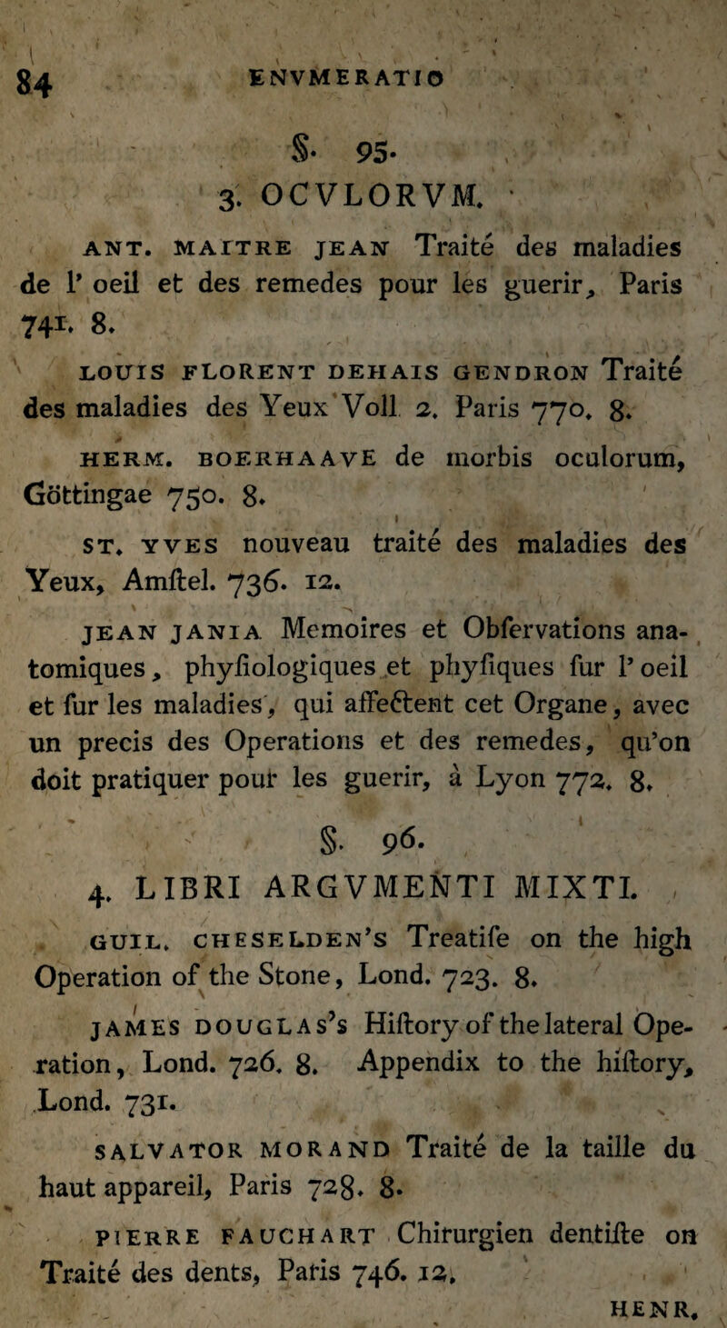 k y^-r \ *. • * • v • v 'i • * % §• 95- , 3. OCVLORVM. ■ ant. M A it re jean Traite des maladies de 1* oeil et des remedes pour les guerir, Paris 741* 8. louts florent dehais gendron Traite des maladies des Yeux Voll 2. Paris 770. 8. herm. boerhaayE de morbis oculorum, Gottingae 750. 8. 1 ' • . Jjl st* yves nouveau traite des maladies des Yeux, Amftel. 736. 12. ' « , i ’... t jean jania Memoires et Obfervations ana- tomiques, phyftologiques et phyfiques fur P oeil et fur les maladies, qui affe&ent cet Organe, avec un precis des Operations et des remedes, qu’on doit pratiquer pour les guerir, a Lyon 772, 8» , ‘ §. 96. 4. LIBRI ARGVMENTI MIXTI. guil, cheselden’s Treatife on the high Operation of the Stone, Lond. 723. 8* james douglas’s Hiftory of the lateral Ope¬ ration , Lond. 726. 8. Appendix to the hiftory, Lond. 731. salvator morand Traite de la taille du haut appareil, Paris 728. 8« pierre fauchart Chirurgien dentifte on Traite des dents, Paris 746. 12. . #• , HENR,