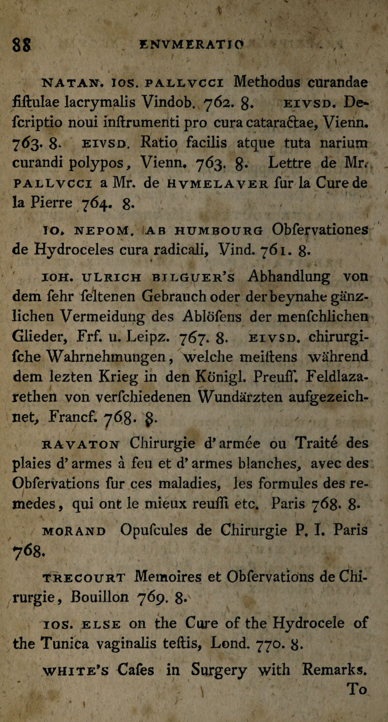' 1 . NAT an. los. pallvcci Methodus curandae fillulae lacrymalis Vindob. 762. 8. eivsd. De* fcriptio noui inftrumenti pro cura catara&ae, Vienn. 7<*3- 8- eivsd. Ratio facilis atque tuta narium curandi polypos, Vienn. 763. 8* Lettre de Mr. pallvcci a Mr. de hvmelaver fur la Cure de la Pierre 764. 8. 10. nepom. ab humbourg Obfei*vationes de Hydroceles cura radicali, Vind. 761. 8* ioh. ulrich bilguer’s Abhandlung von dem fehr feltenen Gebrauchoder derbeynahe ganz- lichen Vermeidung des Ablofens der menfchlichen Glieder, Frf. u. Leipz. 767. 8. eivsd. chirurgi- fche Wahrnehmungen, welche meittens wahrend dem lezten Krieg in den Konigl. Preuff. Feldlaza- rethen von verfcbiedenen Wundarzten aufgezeich- net, Francf. 768. ravaton Chirurgie d* armee ou Traite des plaies d’ armes a feu et d* armes blanches, avec des Obfervations fur ces maladies, les formules des re- medes, qui ont le mieux reulli etc. Paris 768. 8- morand Opufcules de Chirurgie P. I. Paris 768. trecourt Memoires et Obfervations de Chi¬ rurgie, Bouillon 769. 8»y ios. else on the Cure of the Hydrocele of the Tunica vaginalis teftis, Lond. 770. 8* white’s Cafes in Surgery with Remarks. \ To