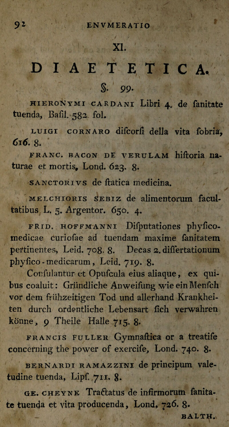 ,• r/ < y . XI. ' ^ ,r' DIAETETIC A/ §• 99- HIERONYMI CAR DANI Libri 4. de fanitate tuenda, Bafil.582 fol. luigi cornaro difcorfi delJa vita fobria, 616. 8* franc. bacon de verulam hiftoria na- turae et mortis, Lond. 623. 8* 1 1 ' •. $1: • - ■ 7 sanctorivs de ftatica medicina. melchioris Sebiz de alimentorum facul¬ tatibus L. 5. Argentor. 650. 4. fRid. hoffmanni Difputationes phyfico- medicae curiofae ad tuendam maxime fanitatem pertinentes, Leid. 708. 8. Decas 2. differtationum phylico - medicarum, Leid. 719. 8» Confulantur et Opufcula eius aliaque, ex qui¬ bus coaluit: Gr,iindliche Anweifung wie einMenfch vor dem friihzeitigen Tod und allerhand Krankhei- ten durch ordentliche Lebensart fich verwahren konne, 9 Theile Halle 715. 8* francis fuller Gymnaftica or a treatife concerning the power of exercife, Lond. 740. 8* berNardi ramazzini de principum vale¬ tudine tuenda, Lipf. 711, 8. ge. cheyne Tra&atus de infirmorum fanita- > te tuenda et vita producenda, Lond* 720. 8« - , BALTH.n