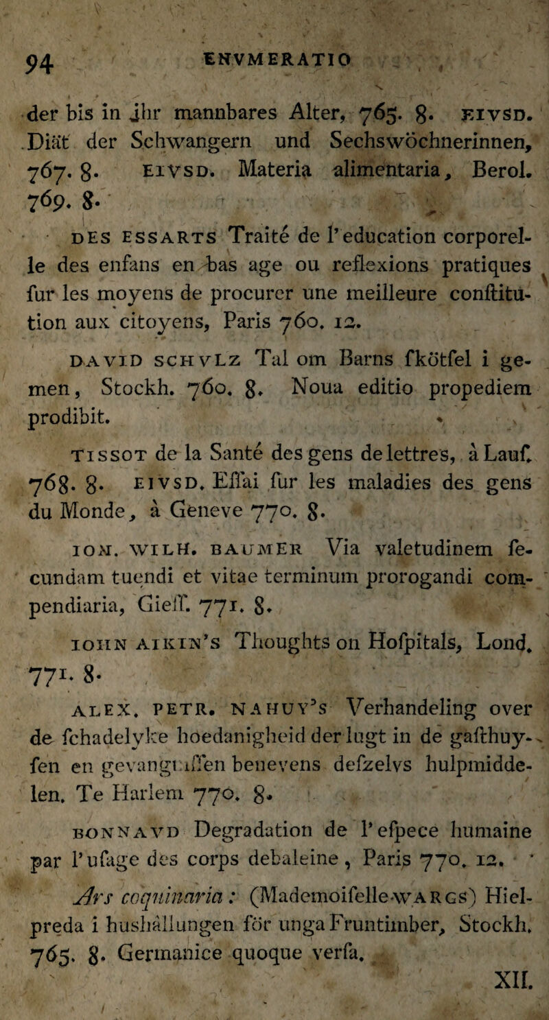 • ♦ ^ . . ' . - - J ‘ ' * der bis in jhr mannbares Alter, 765. 8« eivsd. Diat der Schwangern und Sechswochnerinnen, 767. 8- eivsd. Materia alimentaria, Berol. 769. 8- des essarts Traite de 1’education corporel- le des enfans en Pias age ou reflexions pratiques fur les moyens de procurer une meilleure conftitu- tion aux citoyens, Paris 760. 12. • 0 t 1 _ _ david schvLz Tai om Barns fkotfel i ge- men, Stockh. 760. 8» Noua editio propediem prodibit. * tissot de la Sante des gens delettres, a Lauf. 768. 8* eivsd. EUai fur les maladies des gens du Monde, a Geneve 770. 8* loxr. wilh. baumEr Via valetudinem fe¬ cundam tuendi et vitae terminum prorogandi com¬ pendiaria, GielT. 771. 8* iohn aikih’s Thoughts 011 Hofpitals, Lond. 77'• 8- | : alex. petr. NAhuy5s Verhandeling over de fchadelyke hoedanigheid derlugt in de gafthuy- fen en gevangLufen benevens defzelvs hulpmidde- len. Te Harlem 770. 8* bonnavd Degradation de 1’efpece humaine par 1’ufage des corps debaleine, Paris 770. 12. * jflrs coquinaria : (Mademoifelle-wARGS) Hiel- preda i hushallungen for unga Fruntimber, Stockh. 765. 8* Germanice quoque verfa. # XII.