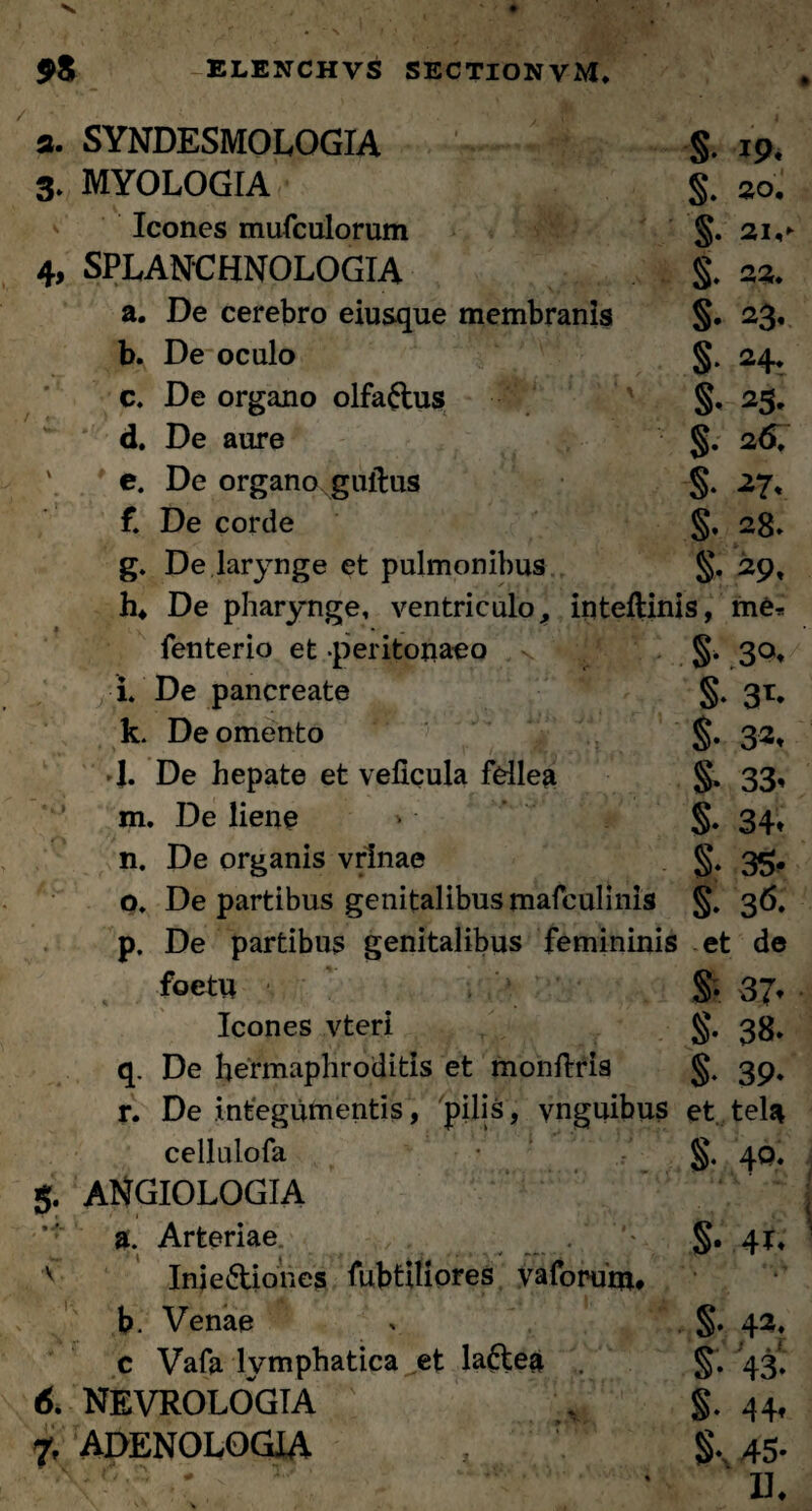 а. SYNDESMOLOGIA §. 19* 3. MYOLOGIA $. 20. Icones mufculorum §. 21,- 4, SPLANCHNOLOGIA §. 22. a. De cerebro eiusque membranis §. 23, b. De oculo §. 24, c. De organo olfa&us §, 25. d. De aure §. 26. e. De organo guitus §. 27« f. De corde §, 28» g. De larynge et pulmonibus §. 29, h. De pharynge, ventriculo, inteflinis, me* fenterio et -peritonaeo §. 30, i. De pancreate §. 31. k. De omento §. 32, l De hepate et veficula fellea §. 33, m. De liene * • S* 34* n. De organis vrlnae §. 35. o. De partibus genitalibus mafculinis §. 36. p. De partibus genitalibus femininis et de foetw §. 37* Icones vteri 38. q. De hermaphroditis et monftris §. 39, r. De integumentis, pilis, ynguibus et tela cellulofa 40. g. ANGIOLOGIA a. Arteriae §.41, v Iniediones fubtiliores yaforunu b. Venae > §. 42, c Vafa lymphatica et la&ea S* 43» б. NEVROLOGTA . §. 44, 7, ADENOLOGIA 45»