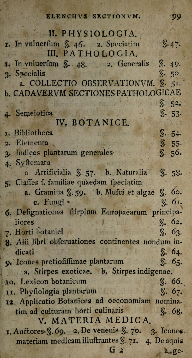 * ' II. PHYSIOLOGIA, i. In Vniuerfum §. 46. 2. Speciatim §. 47- III. PATHOLOGIA. X. In vniuerfum §. 48. 2. Generalis §. 49. 3. Specialis §. 5°- a. COLLECTIO OBSERVATIONVM. §. 5*-' b. CADAVERVM SECTIONES PATHOLOGICAE §• 52. 4. Seipeiotica §. 53- IV. BOTANICE. 1. Bibliotheca §. 54. 2. Elementa v §. 55. 3. Indices plantarum generales §. 56. 4. Syftemata a Artificialia §. 57. b. Naturalia §. 58. 5. ClalTes f. familiae quaedam fpeciatim a. Gramina §*. 59. b. Mufci et algae §. 60. q. Fungi * §. 61. 6. Deftgnationes flirpium Europaearum principa¬ liores §♦ 62* 7. Horti botanici §. 63. g. Alii libri obferuationes continentes nondum in- t dicati §. 64. 9. Icones pretiofiffimae plantarum §. 65. a. Stirpes exoticae, b. Stirpes indigenae. 10. Lexicon botanicum §. 66. 11. Phyfiologia plantarum §. 67. 12 Applicatio Botanices ad oeconomiam nomina- tim ad culturam horti culinaris §. 68. V. MATERIA MEDICA. 1. Auftores- §. 69. 2. De veneni? §. 70. 3. Icone* materiam medicam illuftranfces §. 71. 4. De aquis G 3 a..ge-