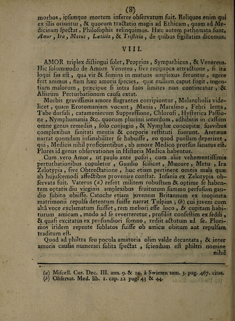 morbos , ipfamque mortem inferre obfervatum fuit. Reliquos enim qui ex illis oriuntur, & quorum tra&atio magis ad Ethicam, quam ad Me- dicinarq fpetftat, Philofophis relinquimus. Hsec autem pathemata funt, Amor } Ira > Metus , L#titia 9 & Trijlitia , de quibus figillatim dicemus, \ ' / VIII. AMOR triplex diftingui folet, Proprius , Sympathicus , & Venereus. Hic fblummodo de Amore Venereo , five reciproca attra&ione , fi ita loqui fas eft , qua vir femina in mutuos amplexus feruntur , agere fert animus , nam haec amoris fpecies, quae nullum caput fugit, ingen¬ tium malorum , praecipue fi intra fuos limites non contineatur , & Aliarum Perturbationum caufa extat. Morbis graviflimis amore flagrantes corripiuntur , Melancholia vide¬ licet , quam Erotomaniam vocant , Mania, Marafmo , Febri lenta, Tabe dorfali, catameniorum Suppreflione, Chlorofi , Hyfierica Paflio- ne , Nymphomania &c. quorum plurimi interdum, adhibitis in caffum omne genus remediis , folo conjugio , &. Nymphae concupitae fuavibus complexibus fanitati mentis & corporis reftituti fuerunt. Aretaeus narrat quemdam infanabiliter fe habuifle, eo quod puellam deperiret , qui, Medicis nihil proficientibus , ab amore Medico prorfus fanatus eft. Flures id genus obfervationes in Hiftoria Medica habentur. Cum vero Amor, ut paulo ante pofui, cum aliis vehementiflimis perturbationibus copuletur , Gaudio fcilicet, Moerore , Metu , Ira Zelotypia , five Obtre&atione , huc etiam pertinent omnia mala quae ab hujufcemodi affeftibns provenire conttat. Infania ex Zelotypia ob- fervata fuit. Vaterus refert militem robuftum & optime fe haben¬ tem optatis diu virginis amplexibus fruiturum fummo perfufum gau¬ dio fubito obiiffe. Catoche etiam juvenem Britannum ex inopinata matrimonii repulfa detentum fuiffe narrat Tulpius \ (b) cui juveni cum alta voce exclamatum fuiflet, rem meliori efle loco , & cupitam habi¬ turum amicam , modo ad fe reverteretur , profiliit confeftim ex fedili, & quafi excitatus ex profundiori fomno , rediit a&ututn ad fe* Pluri¬ mos itidem repente fublatos fuifle ob amicae obitum aat repulfam traditum eft. Quod ad philtra feu pocula amatoria olim valde decantata , & inter amoris caufas numerari folita fpe&at , fciendum eft philtri nomine (a) Mifcell. Cur. Dec. III. ann. 9. & 10. & Swieten tom. 3. pag. 467. citat. (b) Obfervat. Med. lib. 1. cap. 22 pag< 43 & 44,