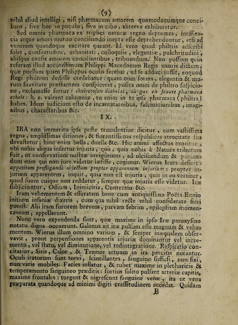 nihil aliud intelligi , nifi pharmacum amorem quomodocumque conci¬ lians , live hoc in poculo , fi ve in cibo , aliterve exhiberetur. > Sed omnia pharmaca ex triplici naturas regno depromta , ineffiea- cia atque amori mutuo conciliando inepta efle deprehenduntur, etfi ad venerem quandoque excitare queant. Id vero quod philtris adfcribi folet , confuetudini, urbanitati , colloquiis , elegantia, pulchritudini , aliifque caulis amorem conciliantibus , tribuendum. Non polium quin referam illud accutiffimum Philippi Macedonum Regis uxoris didam, quae puellam quam Philippus oculis ferebat, ad fe adduci jufiit, eoquod Regi phijtron dedilfe credebatur : quam cum forma , elegantia &*moe¬ rum fiiavi tat e praeftantem confpiceret , polita omni de philtro fufpicio- ne , exclamafle fertur: chalretofan diabolai, su gar en feautc pharmaca echeis ; h. e. valeant calumniae , tu enim in te ipfa pharmaca ( philtra ) habes. Idem judicium efto de incantationibus, fafeinationibus > imagi¬ nibus , charaderibus &c. IX. , IRA non immerito jpla pefte truculentior dicitur , cum vaftiffima regna , ampliffimas ditiones, & fldrentifiimas refpublicas atrocitate fu a devaftetur ; hinc enim bella , duella &c. Hic animi affedus exoritur , ubi nobis aliqua infertur injuria , quo , quia nobis a Natura tributum fuit, ut confervationi noftrae invigilemus , ad ulcifcendum & punien¬ dum eum qui non jure videtur laefiffe , cogimur. Wierus Iratn definit : appetitum profligandi obje&um propter apparentem injuriam ; propter in¬ juriam apparentem , inquit, quia non eft injuria , quas in eo vertitur , quod fiium cuique non reddatur , femper quae injuria effe videtur. Iis© fiibjiciuntur, Odium , Inimicitia, Contentio &c. Iram vehementem & efferatam bene cum antiquifllmo Poeta Ennio initium infamae dixeris , cum qua nihil rede nihil confiderate fieri poteft. Alii iram furorem brevem , parvam febrim , epilepinm momen* taneam , appellarunt. Nunc vero expendenda fiunt, quae maxime in ipfo Irae paroxyfino notatu digna occurrunt. Galenus ait irae pullum effe magnum & vehe? mentem. Wierus illum omnino varium > &. femper inaequalem obfer- vavit , prout perpenfiones apparentis injuriae dominantur vel incre¬ mento , vel ftatu, vel diminutione, vel redintegratione. Refpiratio con¬ citatior, Sitis, Calor , Tremor artuum in ira percitis notantur* Oculi iratorum funt torvi, fcintillantes , fanguine fuffufi , nunc fixi, nunc varie mobiles. Facies inflatur , & rubet maxime in plethoricis 8* temperamento fanguineo praeditis: fortius folito pulfant arteriae capitis., maxime frontales ; turgent &. nigrefeunt fanguine venae, ita ut vena praeparata quandoque ad minimi digiti craffitudinem accedat. Quidam