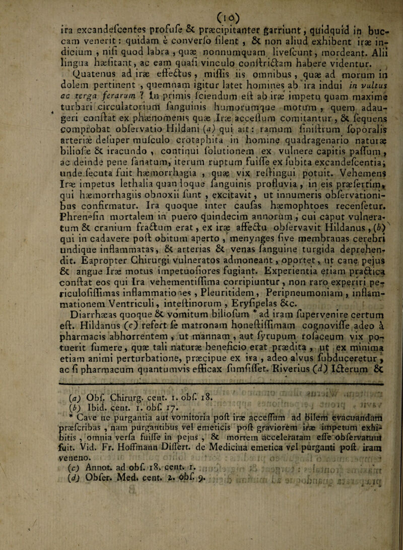0 O) ira excandefcentes profufe & praecipitanter garriant, quidquid in buc¬ cam venerit: quidam e converlo filent , & non aliud exhibent irae in¬ dicium , nili quod labra , quae nonnumquam livefcunt, mordeant. Alii lingua haelitant, ac eam quaii vinculo conitriftam habere videntur. Quatenus ad irae effettus , miliis iis omnibus , quae ad morum in dolem pertinent , quemnam igitur htet homines ab ira indui in vultus ac terga ferarum ? In primis ferendum eft ab irae impetu quam maxime turbari circulatorium fanguinis humorumque motum , quem adau¬ geri conftat ex phaenomenis quae .Irae accellum comitantur , &. fequens comprobat obfervatio Hildani (a) qui ait: ramum finiftrum loporalis arteriae defuper mulculo crotaphita in homine quadragenario naturae biliofe & iracundo , continui folutionem ex vulnere capitis paflTum , ac deinde pene fanatum, iterum ruptum fuiffe ex iubita excandefcentia; unde lecuta fuit haemorrhagia , quae vix reftingui potuit. Vehemens Irse impetus lethalia quandoque fanguinis profluvia, in eis praelertim* qui haemorrhagiis obnoxii funt , excitavit, ut innumeris ohlervationi- bus confirmatur. Ira quoque inter caufas haemophtoes recenfetur. Phren^fin mortalem in puero quindecim annorum , cui caput vulnera¬ tum cranium fraftum erat, ex irae affectu obfervavit Hildanus , (6)^ qui in cadavere poft obitum aperto , menynges five membranas cerebri undique inflammatas, &L arterias & venas fanguine turgida deprehen* dit. Eapropter Chirurgi vulneratos admoneant, oportet, ut cane pejus & angue Irae motus irnpetuofiores fugiant. Experientia etiam praftica conftat eos qui Ira vehementiffima corripiuntur, non raro experiri pe- riculofiffimas inflammationes , Pleuritidem, Peripneumoniam , inflam¬ mationem Ventriculi, inteftinorum , Eryfipelas &c. Diarrhaeas quoque 8t vomitum biliofum *ad iram fupervenire certum eft* Hildanus (c) refert fe matronam honeftiffimam cognoviffe adeo a pharmacis abhorrentem , ut mannam , aut fyrupum rofaceum vix po¬ tuerit fumere, quae tali naturae beneficio erat praedita , ut ex minima etiam animi perturbatione, praecipue ex ira , adeo alvus fubduceretur , ac fi pharmacum quantumvis efficax fu m fi flet. Riverius (d) I£terum 6c (a) Obf. Chirurg. cent. i. obf. 18. tb) Ibid. cent. i. obf. 17. * Cave ne purgantia aut vomitoria poft irae accefltrm ad bilem evacuandam praeferibas , nam purgantibus vel emeticis poft graviorem irae impetum exhfc bitis , omnia verfa fuifte in pejus , Sc mortem acceleratam efte obfervatuni fuit. Vid. Fr. Hoffmann Differt. de Medicina emetica vel purganti poft iram veneno. • * 1 ' n:. ' .. •, * (c) Annot. ad obf. 18. cent. r. 4ll r't ; > : ; ' .