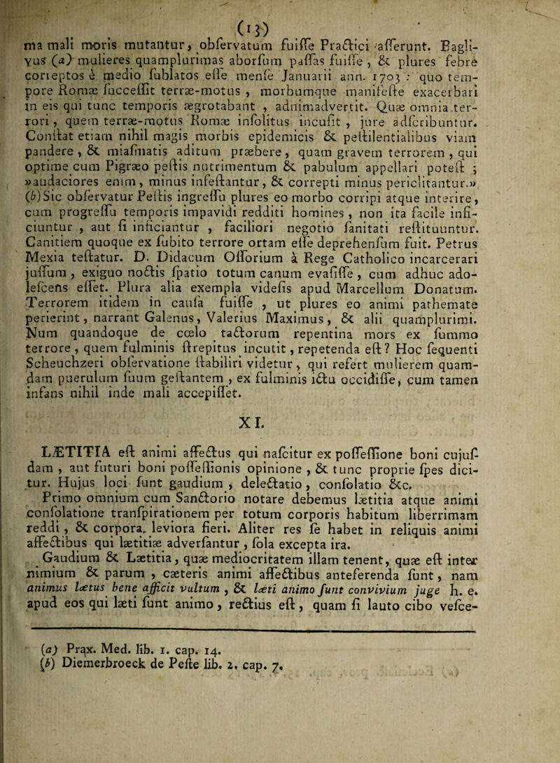 C13) ma mali moris mutantur, obfervatum fuiffe Prafbici -afferunt. Eagli- Yus QO mulieres quamplurimas aborfnm paffas fuiffe , & plures febre corieptos £ medio fublatos elle menfe Januarii arin. 1703 : quo tem¬ pore Romae fucceffit terrae-motus , morbumque manifefte exacerbari in eis qui tunc temporis aegrotabant , adnimadvertit. Quae omnia .ter¬ rori , quem terrae-motus Romae infolitus incufit , jure adfcribuntur, Conftat etiam nihil magis morbis epidemicis & peililentialibus viam pandere , &. miafinatis aditum praebere, quam gravem terrorem , qui optime cum Pigraeo peftis nutrimentum & pabulum appellari poteft ; »audaciores enim, minus infeftantur, & correpti minus periclitantur.» (6)Sic obfervatur Peftis ingreffu plures eo morbo corripi atque interire, cum progreffu temporis impavidi redditi homines , non ita facile infi¬ ciuntur , aut fi inficiantur , faciliori negotio fanitati reftituuntur. Canitiem quoque ex fubito terrore ortam effe deprehenfnm fuit. Petrus Mexia teftatur. D. pidacum Offorium a Rege Catholico incarcerari juffum , exiguo noftis (patio totum canum evafiffe , cum adhuc ado- lefcefts effet.^ Plura alia exempla videfis apud Marcellum Donatum. Terrorem ind em in cauia fuiffe , ut plures eo animi pathemate perierint, narrant Galenus, Valerius Maximus, & alii quamplurimi. Nam quandoque de coelo > ta&orum repentina mors ex fummo terrore , quem fulminis ft repi tus incutit, repetenda eft? Hoc fequenti Scheuchzeri obfervatione ftabiliri videtur, qui refert mulierem quam¬ dam puerulum fuum geflantem , ex fulminis iftu occidifie, cum tamen infans nihil inde mali accepiflet. XI. LAETITIA eft animi affefl us qui nafcitur ex poffeftione boni cujuf dam , aut futuri boni poffefiionis opinione , & tunc proprie (pes dici¬ tur. Hujus loci funt gaudium , deleftatio , confolatio &c? Primo omnium cum Sanftorio notare debemus laetitia atque animi confolatione tranfpiratjonem per totum corporis habitum liberrimam reddi , corpora, leviora fieri. Aliter res (e habet in reliquis animi affeftibus qui laetitiae adverfantur , fola excepta ira. . Gaudium 5c Laetitia, quae mediocritatem illam tenent, qu« eft inte*r nimium & parum , caeteris animi affeftibus anteferenda funt, nam animus Icetus bene afficit vultum } laeti animo funt convivium juge h. e. apud eos qui laeti funt animo, rettius eft, quam fi lauto cibo vefce- (a) Prax. Med. lib. 1. cap. 14.