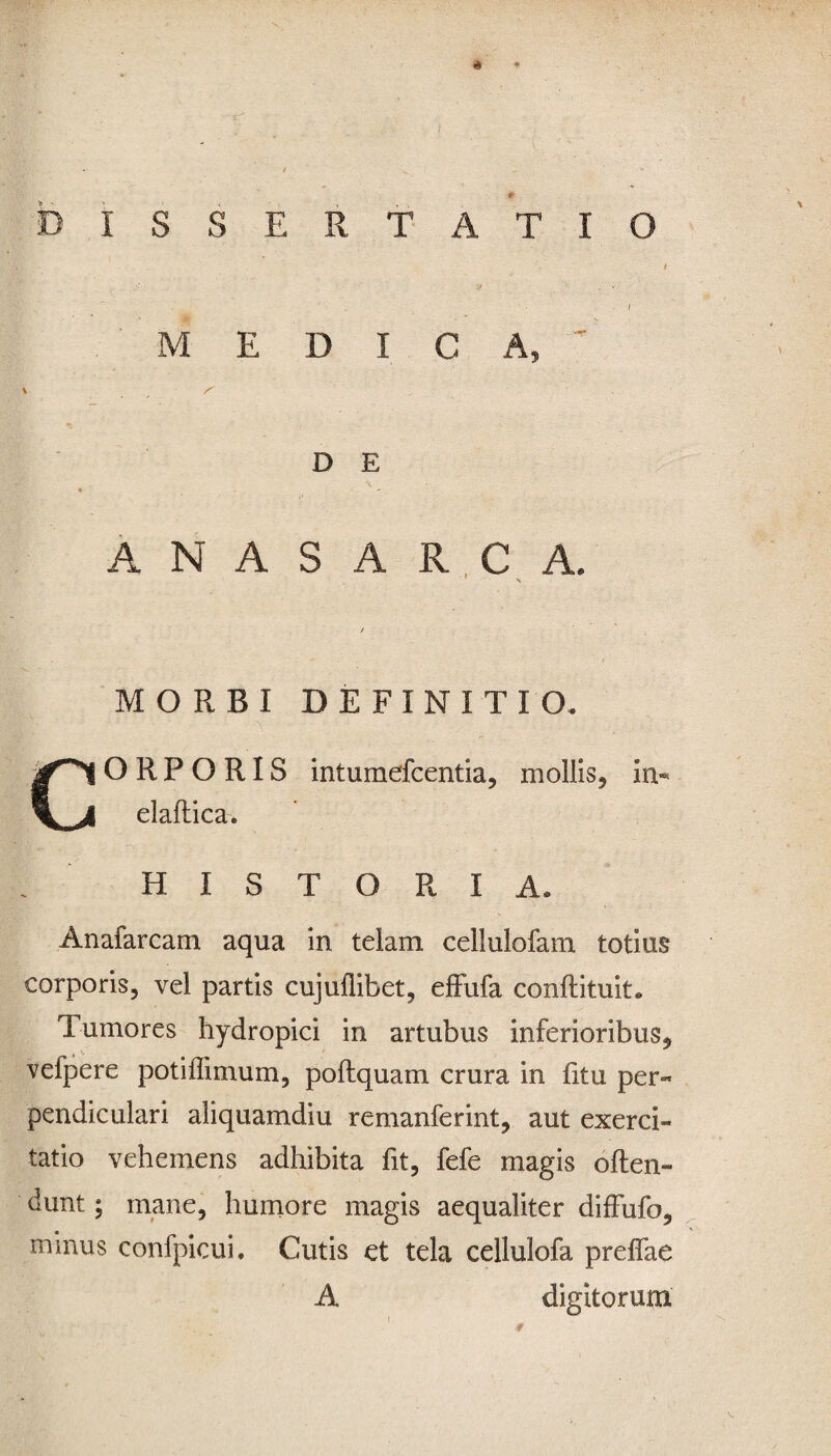 ♦ DISS ERTATIO MEDICA, \ ^ D E ANAS ARCA. MORBI DEFINITIO CORPORIS intumefcentia, m ollis, in- elaftica. HISTORIA. Anafarcam aqua in telam cellulofam totius corporis, vel partis cujuflibet, effufa conftituit. Tumores hydropici in artubus inferioribus* vefpere potiffimum, poftquam crura in fitu per¬ pendiculari aliquamdiu remanferint, aut exerci¬ tatio vehemens adhibita fit, fefe magis often- dunt; mane, humore magis aequaliter diffufo, minus confpicui. Cutis et tela cellulofa prelfae A digitorum