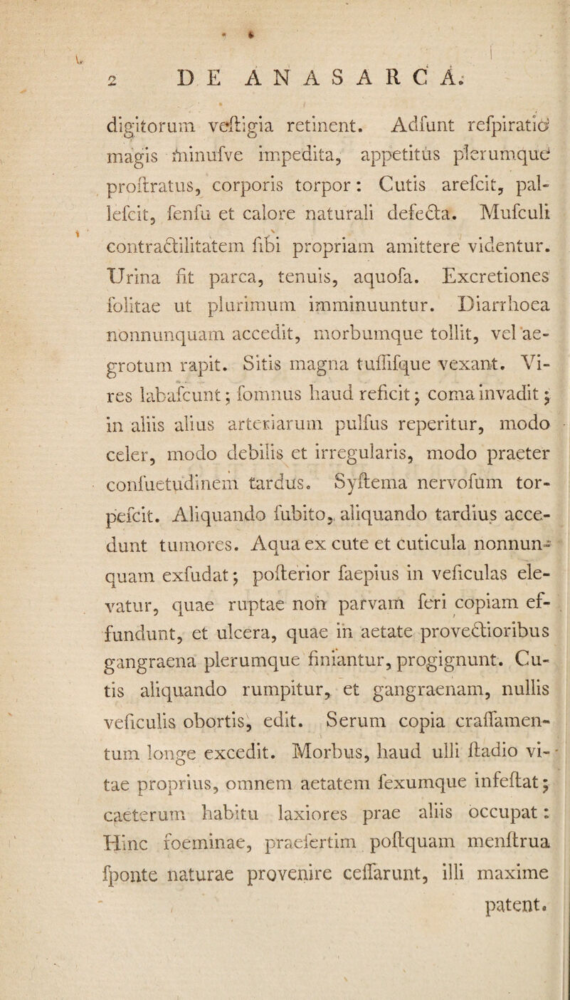 digitorum vdftigia retinent. Adfunt refpiratid magis miniifve impedita, appetitus plerumque proftratus, corporis torpor: Cutis arefcit, pal- lefcit, fenfu et calore naturali defecta. Mufculi N contradlilitatein libi propriam amittere videntur. IJrina fit parca, tenuis, aquofa. Excretiones folitae ut plurimum imminuuntur. Diarrhoea nonnunquam accedit, morbumque tollit, vel ae¬ grotum rapit. Sitis magna tufiifque vexant. Vi¬ res labafcunt; fomnus haud reficit j coma invadit j in aliis alius arteriarum pulfus reperitur, modo celer, modo debilis et irregularis, modo praeter confuetudmem tardus. Syflema nervofum tor- pefcit. Aliquando fubito,, aliquando tardius acce¬ dunt tumores. Aqua ex cute et cuticula nonnun¬ quam exfudat; pofterior faepius in veficulas ele¬ vatur, quae ruptae noh parvam feri copiam ef¬ fundunt, et ulcera, quae in aetate prove&ioribus gangraena plerumque finiantur, progignunt. Cu¬ tis aliquando rumpitur, et gangraenam, nullis veficulis obortis, edit. Serum copia craffamen- tum longe excedit. Morbus, haud ulli fladio vi-* tae proprius, omnem aetatem fexumque infeflat; caeterum habitu laxiores prae aliis occupat: Hinc foeminae, praefertim poftquam menflrua %onte naturae provenire ceffarunt, illi maxime patent.