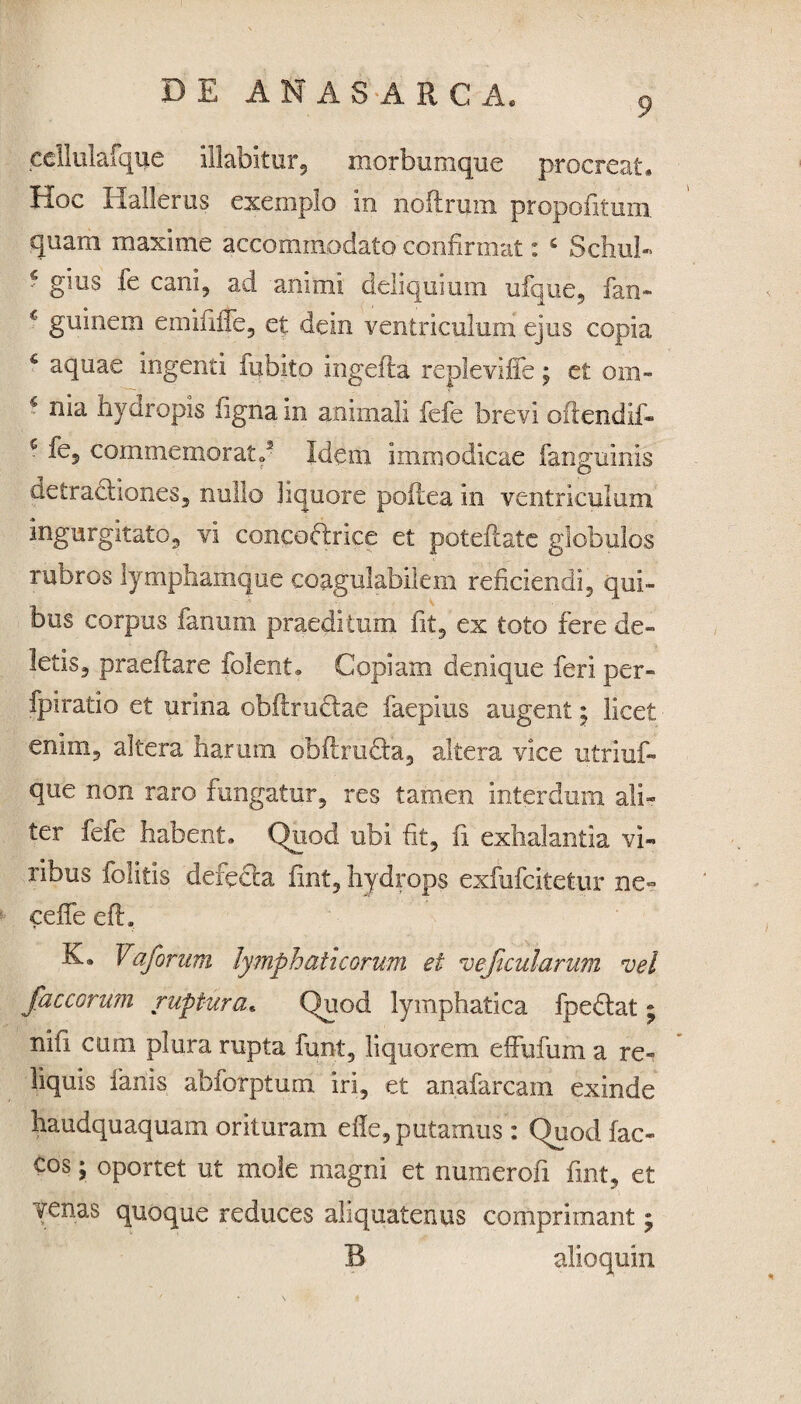 9 cellulafque illabitur, morbumque procreat. Hoc I laller us exemplo in noftriim propofitum quam maxime accommodato confirmat: 4 Schul- ‘ Ems fe cani9 ad animi deliquium ufque, fan» c guinem emifnTe, et dem ventriculum ejus copia 4 aquae ingenti fubito ingefla replevifie; et om¬ nia hyaropis figna in animali fefe brevi oftendif- 4 fe, commemorato3 Idem immodicae fanguinis detractiones, nullo liquore poftea in ventriculum ingurgitato, vi concoftrice et poteftate globulos rubros lymphamque coagulabilem reficiendi, qui» bus corpus fanum praeditum fit, ex toto fere de» letis, praefiare folent. Copiam denique feri per» fpiratio et urina obftrudtae faepius augent • licet enim5 altera harum obftru&a, altera vice utriuf- que non raro fungatur, res tamen interdum ali» ter fefe habent. Quod ubi fit, fi exhalantia vi¬ ribus folitis defecta fint, hydrops exfufcitetur ne» ceffe efh Eb Vajbrum lymphaticorum ei ve ficularum vel jaecorum ruptura. Quod lymphatica fpeftat; nifi cum plura rupta funt, liquorem effufum a re¬ liquis fanis abforptum iri, et anafarcam exinde haudquaquam orituram efie, putamus : Quod fac- cos; oportet ut mole magni et numerofi fint, et venas quoque reduces aliquatenus comprimant; B alioquin