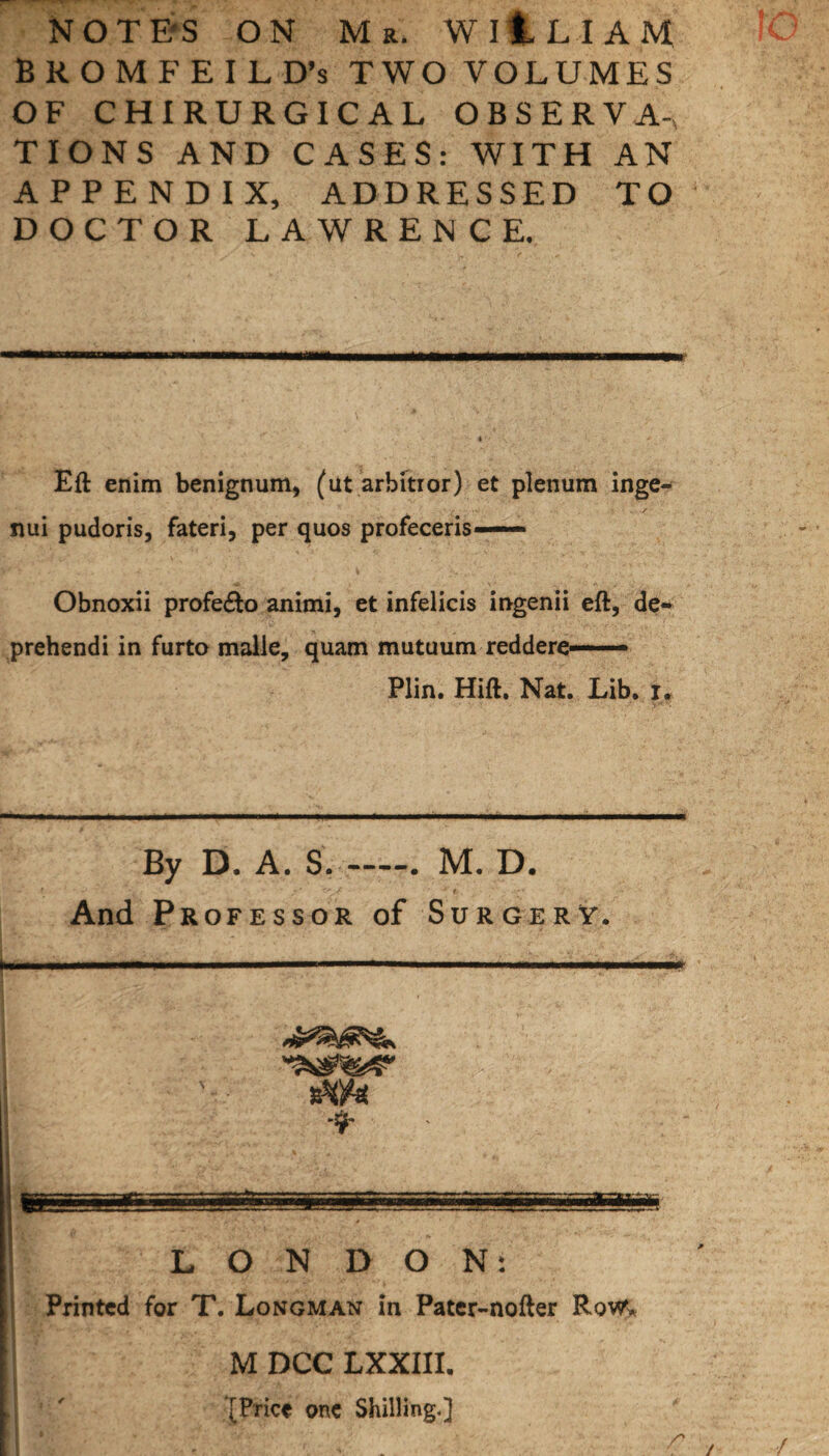 NOTE'S ON Mr. WllLIAM BROMFEILD’s TWO VOLUMES OF CHIRURGICAL OBSERVA, TIONS AND CASES: WITH AN APPENDIX, ADDRESSED TO DOCTOR LAWRENCE. Eft enim benignum, (at arbitror) et plenum inge- nui pudoris, fateri, per quos profeceris— Obnoxii profe£to animi, et infelicis ingenii eft, de- prehendi in furto malle, quam mutuum reddere—— Plin. Hift. Nat. Lib. r. By D. A. S.-. M. D. • •> v ' / * t And Professor of Surgery. LONDON: Printed for T. Longman in Pater-nofter Row* M DCC LXXIII, [Price one Shilling.] /