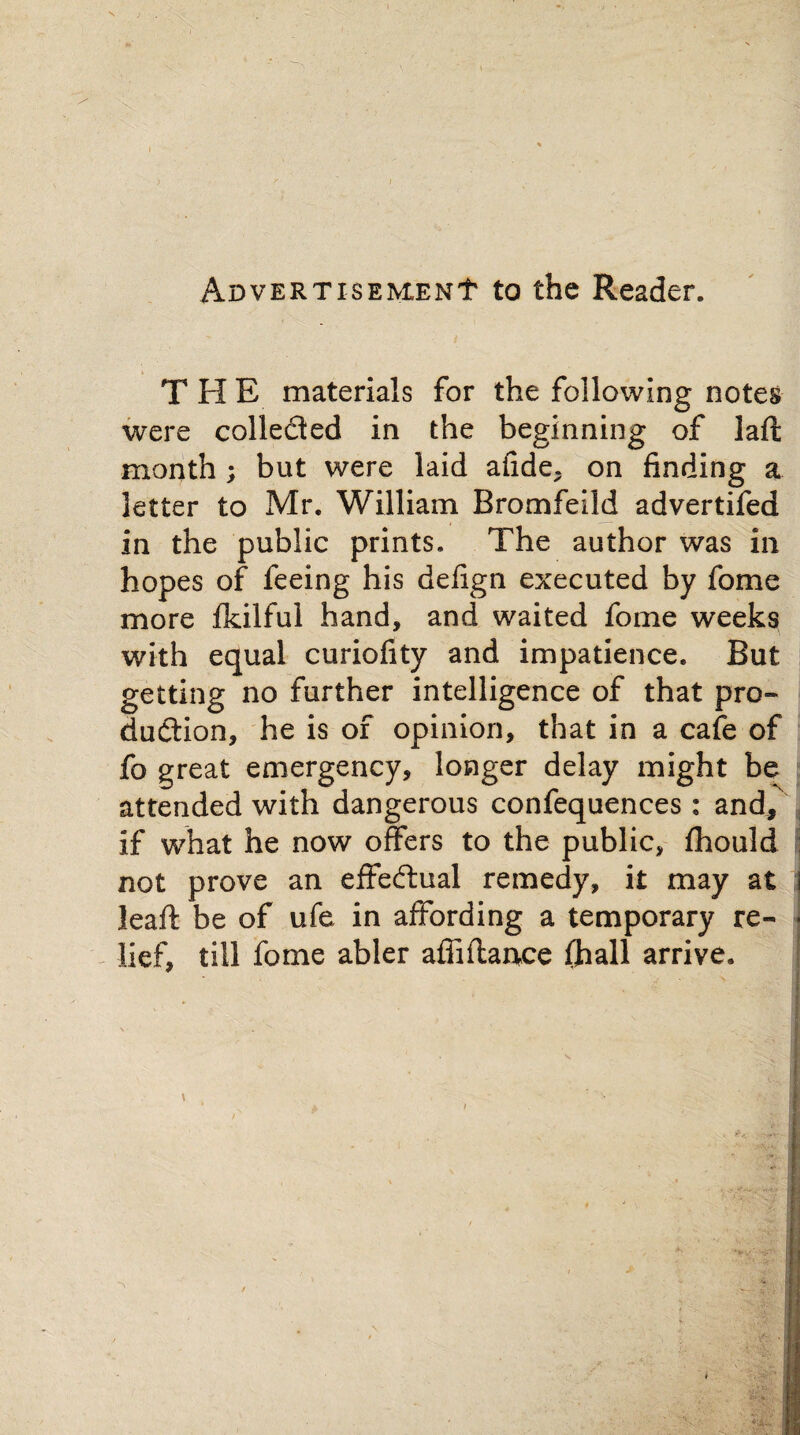 ADVERTisEMENt to the Reader. THE materials for the following notes were colleded in the beginning of laft month ; but were laid afide. on finding a letter to Mr. William Bromfeild advertifed in the public prints. The author was in hopes of feeing his defign executed by fome more fkilful hand, and waited fome weeks with equal curiofity and impatience. But getting no further intelligence of that pro¬ duction, he is of opinion, that in a cafe of fo great emergency, longer delay might be attended with dangerous confequences: and, if what he now offers to the public, fhould not prove an effectual remedy, it may at leaf!: be of ufe in affording a temporary re¬ lief, till fome abler afiiflance (hall arrive.