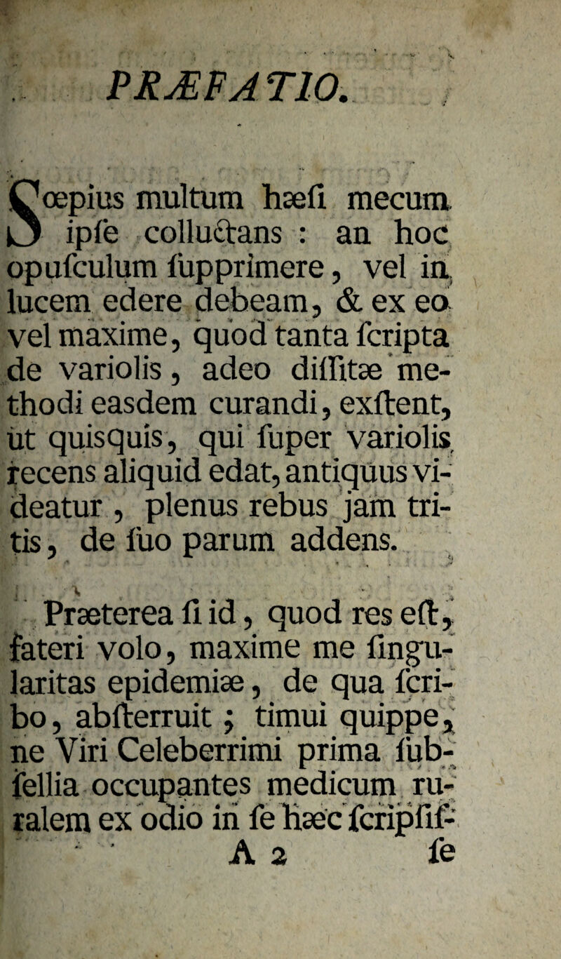 PR JE FA TIO. Soepius multum hsefi mecum. ipfe colluctans : an hoc opufculum lupprimere, vel ia lucem edere debeam, &ex ea vel itiaxime, quod tanta fcripta de variolis 5 adeo dilhtse me- thodi easdem curandi, exftent, üt quisquis, qui fuper variolis. recens aliquid edat, antlguus vi- deatur , plenus rebus jam tri- tis 5 de lüo parum addens. Praeterea fi id, quod res eft, fateri volo, maxime me fingu- laritas epidemise, de qua fcri- bo, abfterruit; timui quippej; ne Viri Celeberrimi prima fub-' jfellia occupantes medicum ru-^ ralem exbdiö in fe hsec fcfipfif- A 2 le