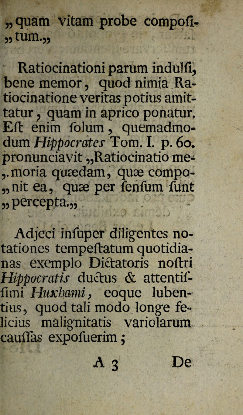 „ quam vitam probe compofi- I Ratiodnationi parum indulfi, bene memor, quod nimia Ra- tiocinatione veritas potius amit- tatur ^ quam in aprico ponatur, Eft enim folum, quemadmo- dum Hippocrates Tom. I. p. 6o, pronundavit „Ratiodnatio me- j.moria quaedam, quse compo- „nit ea, quse per feiifum funt 5, percepta.,, Adjeci infuper dilig'entes no- tationes tempeftatum quotidia- nas exemplo Dictatoris noftri. Hippocratis ductus & attentift fimi Hiixhamif eoque luben- tiiis, quod tali modo longe fe» lidus malignitatis variolarum cauflas expofuerim;