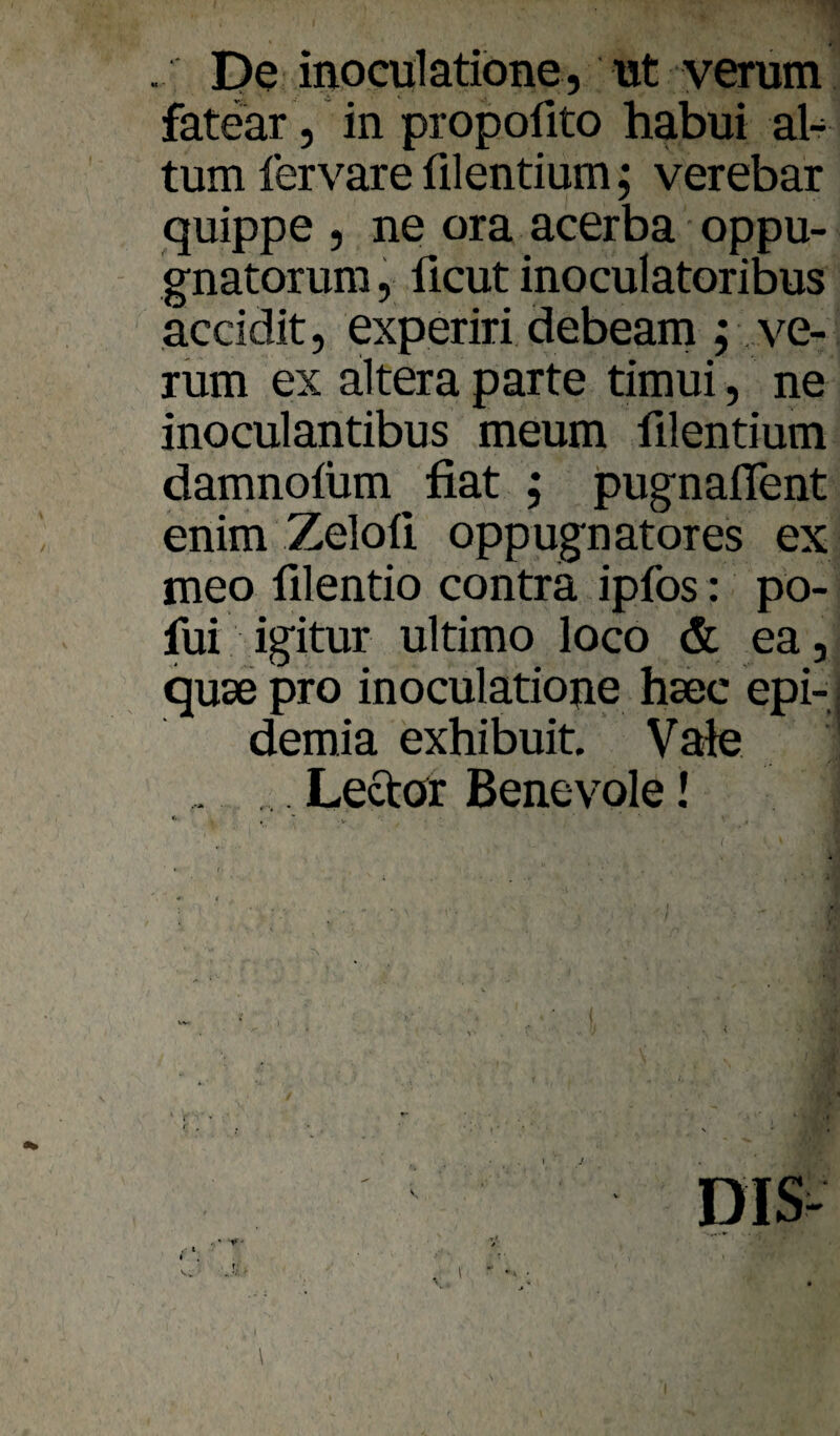 De inoculatibne, ut yerum fatear 5 in propofito habui al- tum lervare filentium; verebar quippe , ne ora acerba oppu- gnatorura, ücut inoculatoribus accidit, experiri debeani; ve¬ rum ex altera parte timui, ne inoculantibus meum filentium damnofüm fiat , jpugnaflent enim Zeloü oppugnatores ex meo filentio contra ipfos: po- fui igitur ultimo loco & ea, quse pro inoculatioue hsec epi- demia exhibuit. Vale . Lectör Benevole!