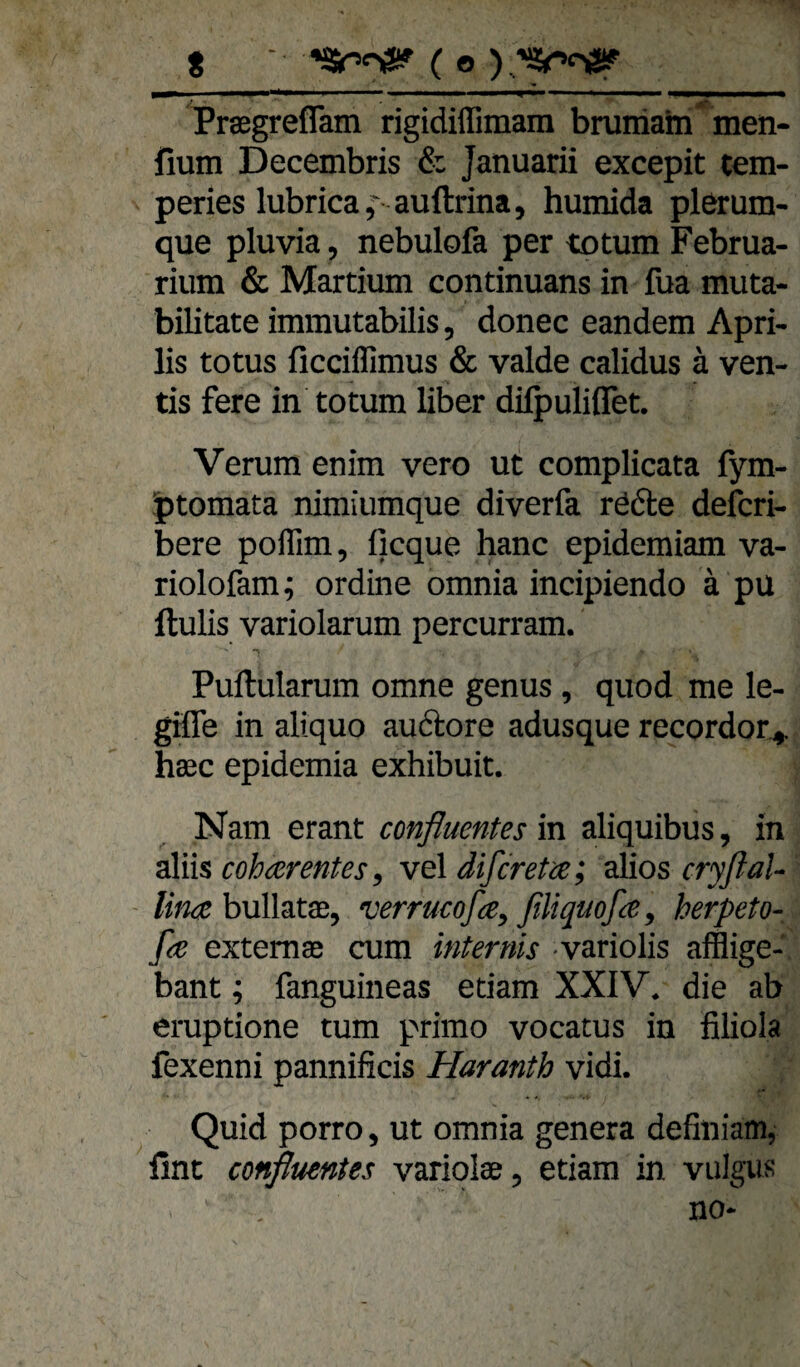 t ■ ( o ) . mmm —^1 .. ^ ■■ ■■■ Praegrefläm rigidiffimam brumahi men- fium Decembris & Januarii excepit tem- peries lubrica,'- auftrina, humida plerum- que pluvia, nebulofa per totum Februa- rium & Martium continuans in fua muta- bilitateimmutabilis, donec eandem Apri- lis totus ficciffimus & valde calidus ä ven- tis fere in totum über dilpuliflet. Verum enim vero ut complicata fym- ptomata nimiumque diverfa rödte defcri- bere poflim, ficque hanc epidemiam va- riolofam; ordine omnia incipiendo ä pu ftulis variolarum percurram. Puftularum omne genus, quod me le- giffe in aliquo auftore adusque recordor^ haec epidemia exhibuit. Nam erant confluentes in aliquibus, in aliis cohcerentes^ vel difcretce; alios cryflaU lin^ bullatae, verrucoße^ filiquofa^ herpeto- ße extemse cum internis variolis afflige- bant; fanguineas edam XXIV. die ab erupdone tum primo vocatus in filiola fexenni pannificis Haranth vidi. Quid porro, ut omnia genera defmiam, fint confluentes variolse, etiam in vulgus no*