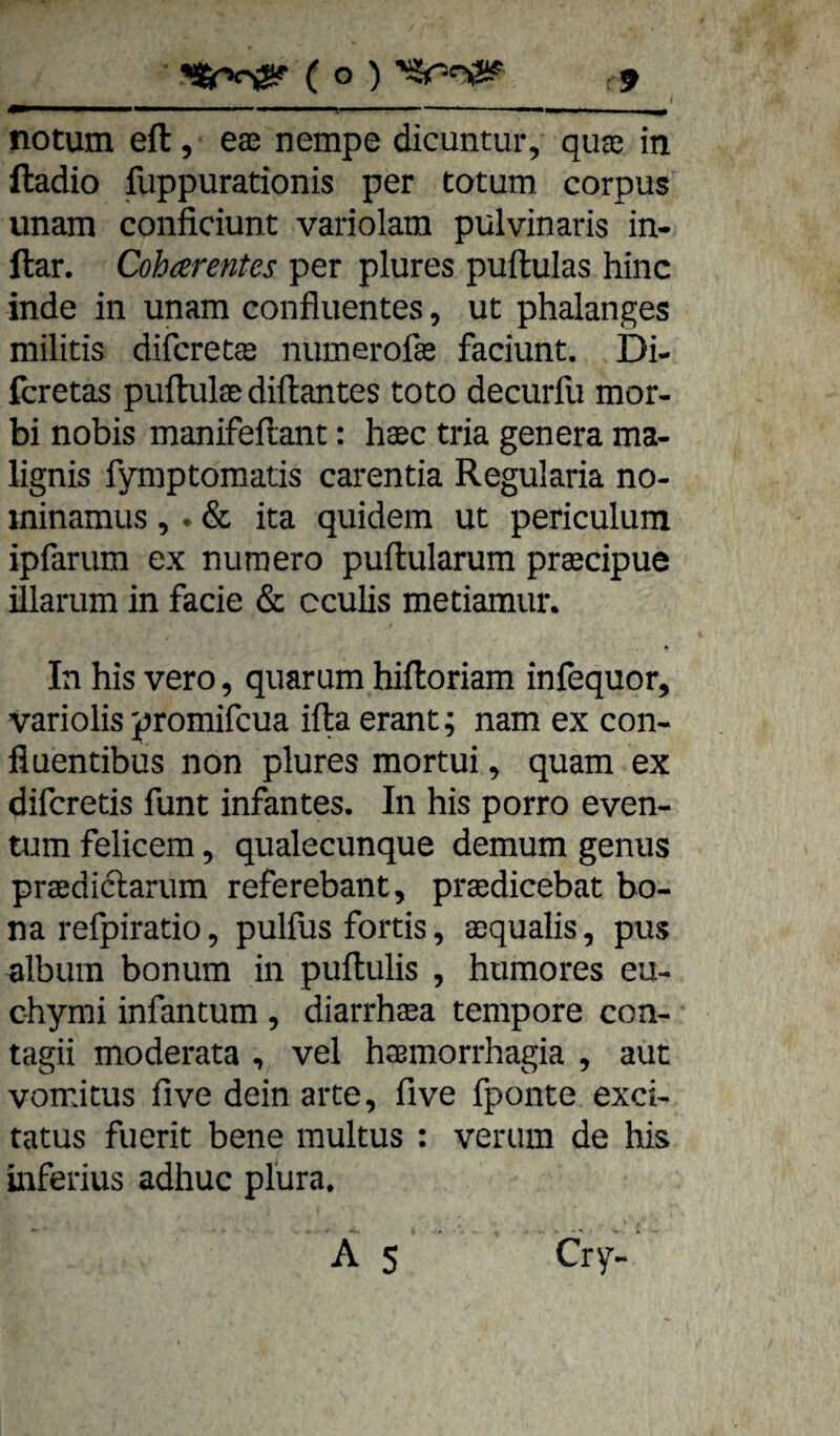 notum eft, eae nempe dicuntur, qute in ftadio fuppurationis per totum corpus unam conficiunt variolam pulvinaris in- ftar. Coharentes per plures puftulas hinc inde in unam confluentes, ut phalanges militis difcrecas numerofas faciunt. Di- fcretas puftulas diftantes toto decurfu mor- bi nobis manifeftant: hasc tria genera ma- lignis fymptomatis carentia Regularia no- ininamus ,. & ita quidem ut periculum ipfarum ex numero puftularum praecipue illarum in fade & cculis metiamun In bis vero, quaram hiftoriam infequor, variolis promifcua ifta erant; nam ex con- fluentibus non plures mortui, quam ex difcretis funt infantes. In bis porro even- tum felicem, qualecunque demum genus praedictarum referebant, prasdicebat bo¬ na refpiratio, pulfus fortis, aequalis, pus dbum bonum in puftulis , bumores eu- cbymi infantum , diarrbsea tempore con- tagii moderata , vel basmorrbagia , aut vomitus five dein arte, five fponte exci- tatus fuerit bene multus : verum de bis inferius adhuc plura. A 5 Cry-