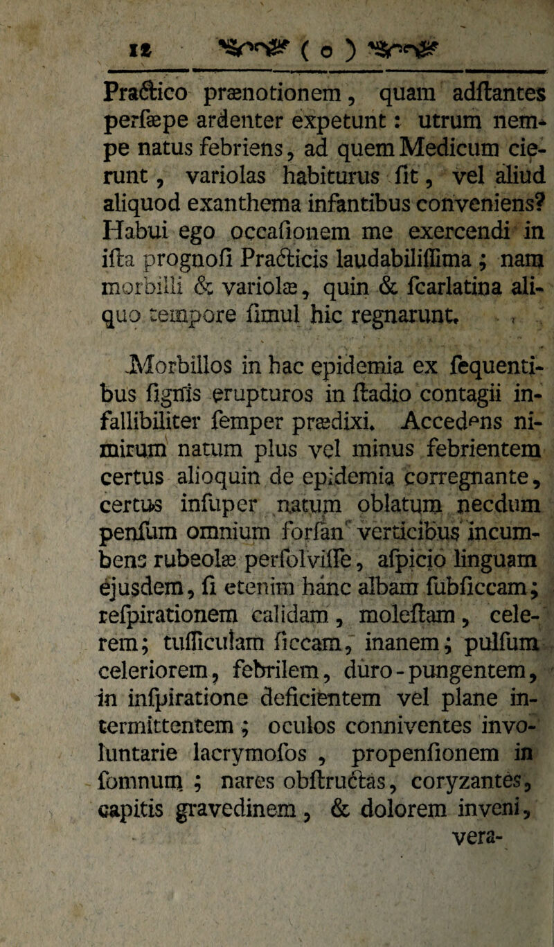 it *S4r>oS!f' ( o ) 'äsr<^ Praftico praenotionem, quam adftantes perfaepe ardenter expetunt: utrum nem* pe natus febriens, ad quem Medicum cie- runt, variolas habiturus fit, vel aliud aliquod exanthema infantibus conveniens? Habui ego occafionem me exercendi in ifta prognofi Prafticis laudabiliffima; nam morbilli & variolffi, quin & fcarlatina ali- quo tempore fimul hic regnamnt. Morbillos in hac epidemia ex fequenti- bus figffis erupturos in ftadio contagii in- fallibiliter femper prasdixi. Acced^ns ni- mirum natum plus vel minus febrientem certus alioquin de epidemia corregnante, certu« infuper natum oblatum necdum penfum omnium forlan' verticibus incum- bens rubeolas perfolviire, afpiciö linguam djusdem, fi etenim hdnc albam fubficcam; relpirationem calidam , moleftam , cele- rem; tufliculam ficcam, inanem; pulfum celeriorem, febrilem, duro-pungentem, in infpiratione deficientem vel plane in- termittentem ; oculos conniventes invo- luntarie lacrymofos , propenfionem in fomnunj ; nares obftruftas, coryzantes, capitis gravedinem , & dolorem inveni, vera-