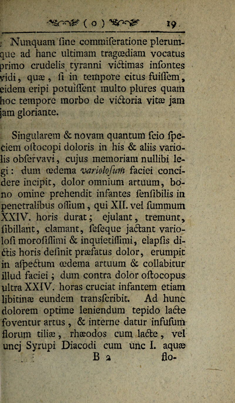 •'* 1 i Nimquam fine commiferatione plerum- que ad hanc ultimam tragoediam vocatus primo crudelis^ tyranni viftimas infontes * v^idi^ quse ^ fi in tempore citus fuiflem , eidem eripi potuiflent multo plures quam hoc tempore morbo de vidoria vitte jam jam gloriante. Singulärem & novam quantuni fcio Ipe- ciem oilocopi doloris in his & aliis vario- lis obfervavi, cujus memoriam nullibi le¬ gi : dum oedema variokfum faciei conci- dere incipit, dolor omnium artuum, bq- no omine prehendit infantes fenfibilis in penetralibus oiHum, qui XII. vel fummum XXIV. horis durat; ejulant, tremunt, libillant, clamant, lefeque jaftant vario- lofi morofifliini & inquietiifimi, elapfis di- ftis horis definit praefatus dolor, eriimpit in afpeftum mdema artuum & collabituf illud faciei; dum contra dolor oftocopus ultra XXIV. horas cruciat infantem etiam libitinse eundem transfcribit. Ad hunc dolorem optime leniendum tepido la6le foventur artus , & interne datur infufiim florum tilitE, rhasodos cum lade, vel uncj Syrupi Diacodi cum ünc I. aquae B a ßo-